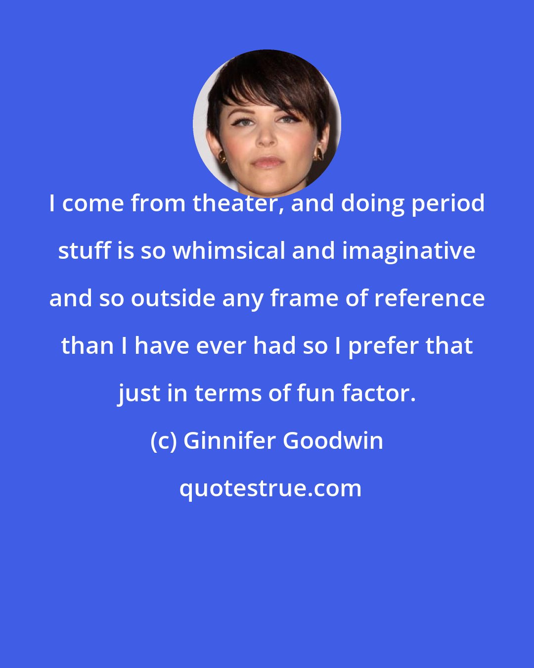 Ginnifer Goodwin: I come from theater, and doing period stuff is so whimsical and imaginative and so outside any frame of reference than I have ever had so I prefer that just in terms of fun factor.