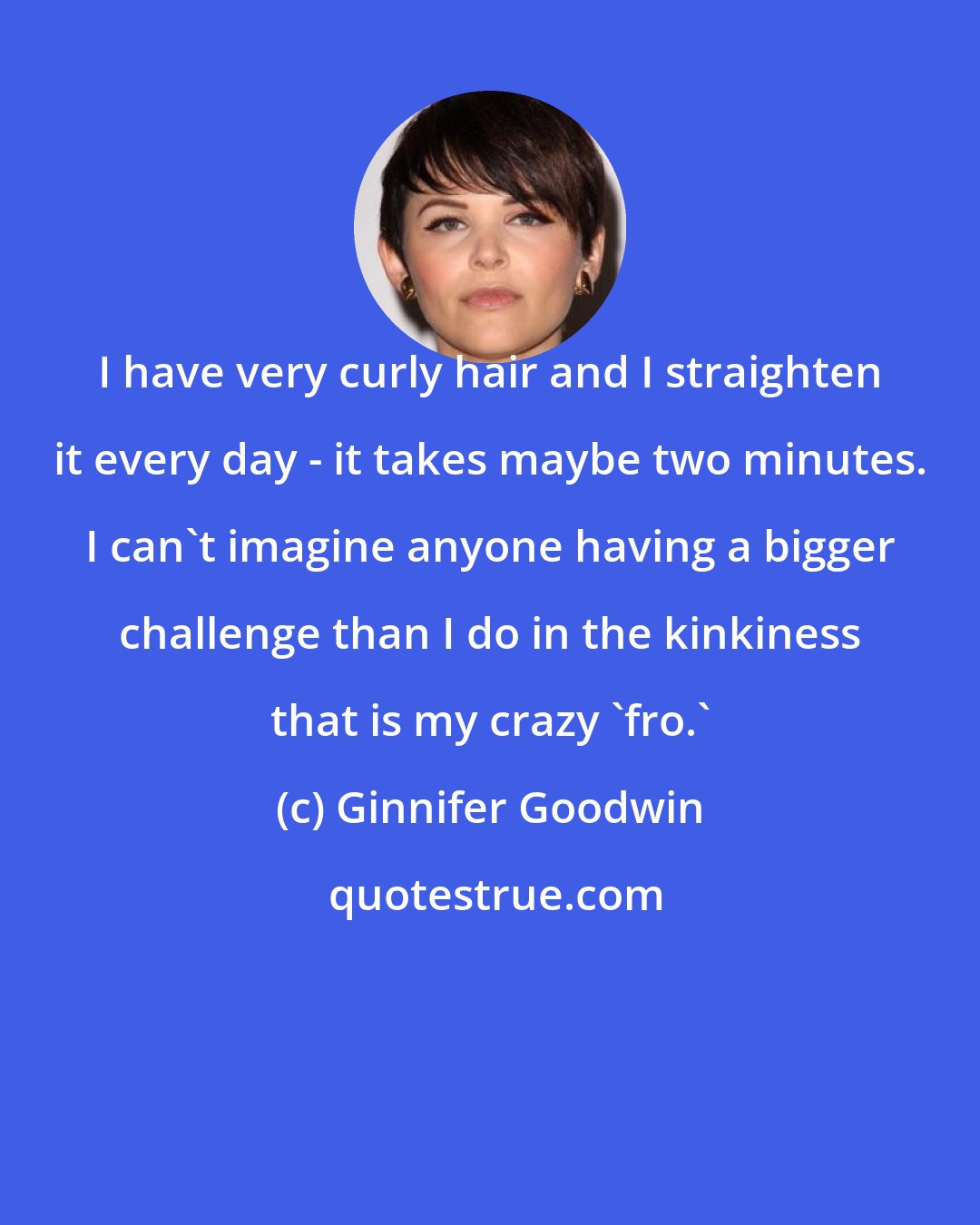 Ginnifer Goodwin: I have very curly hair and I straighten it every day - it takes maybe two minutes. I can't imagine anyone having a bigger challenge than I do in the kinkiness that is my crazy 'fro.'