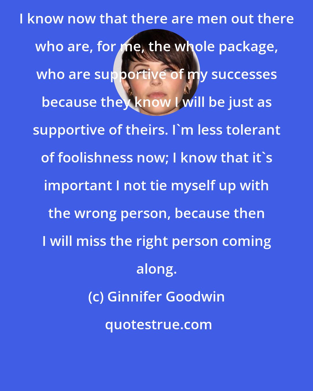Ginnifer Goodwin: I know now that there are men out there who are, for me, the whole package, who are supportive of my successes because they know I will be just as supportive of theirs. I'm less tolerant of foolishness now; I know that it's important I not tie myself up with the wrong person, because then I will miss the right person coming along.