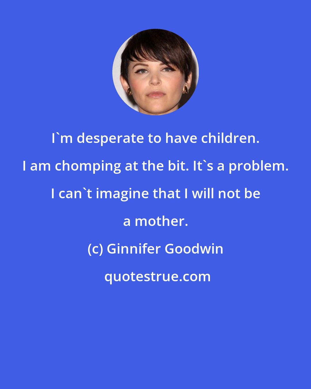 Ginnifer Goodwin: I'm desperate to have children. I am chomping at the bit. It's a problem. I can't imagine that I will not be a mother.