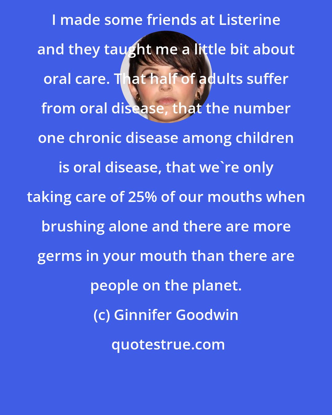 Ginnifer Goodwin: I made some friends at Listerine and they taught me a little bit about oral care. That half of adults suffer from oral disease, that the number one chronic disease among children is oral disease, that we're only taking care of 25% of our mouths when brushing alone and there are more germs in your mouth than there are people on the planet.