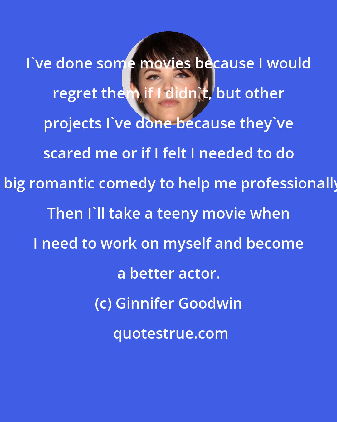 Ginnifer Goodwin: I've done some movies because I would regret them if I didn't, but other projects I've done because they've scared me or if I felt I needed to do a big romantic comedy to help me professionally. Then I'll take a teeny movie when I need to work on myself and become a better actor.