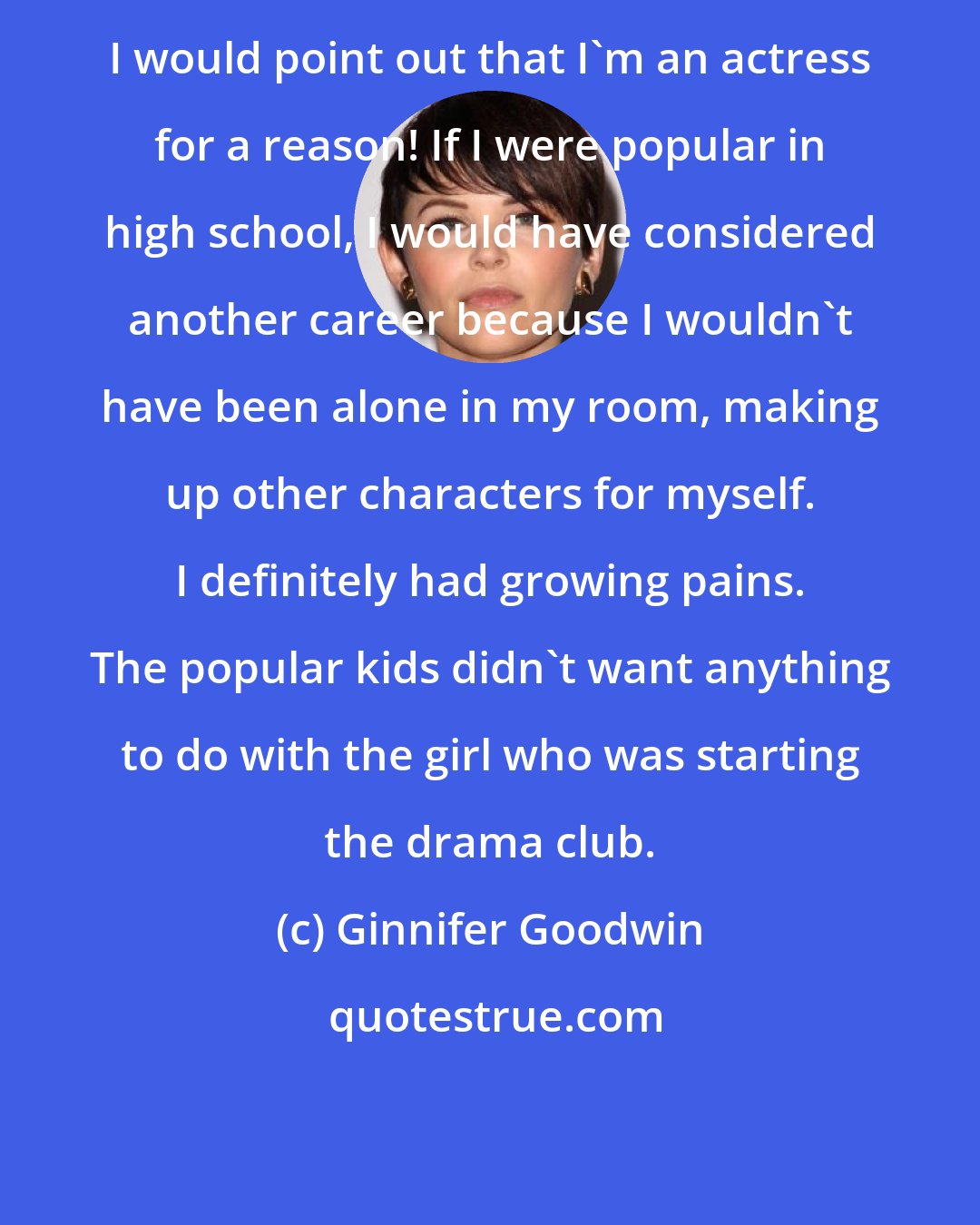 Ginnifer Goodwin: I would point out that I'm an actress for a reason! If I were popular in high school, I would have considered another career because I wouldn't have been alone in my room, making up other characters for myself. I definitely had growing pains. The popular kids didn't want anything to do with the girl who was starting the drama club.