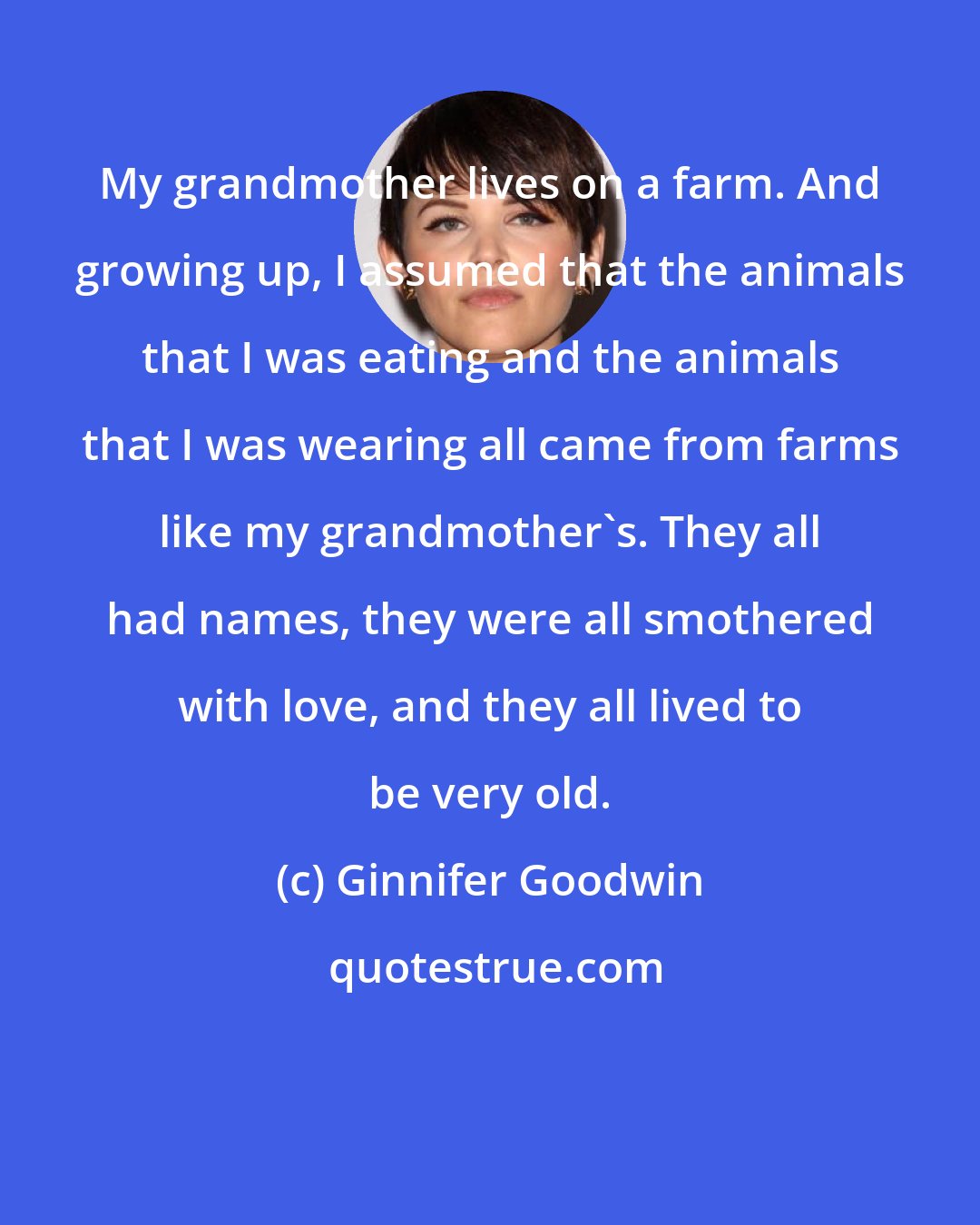 Ginnifer Goodwin: My grandmother lives on a farm. And growing up, I assumed that the animals that I was eating and the animals that I was wearing all came from farms like my grandmother's. They all had names, they were all smothered with love, and they all lived to be very old.