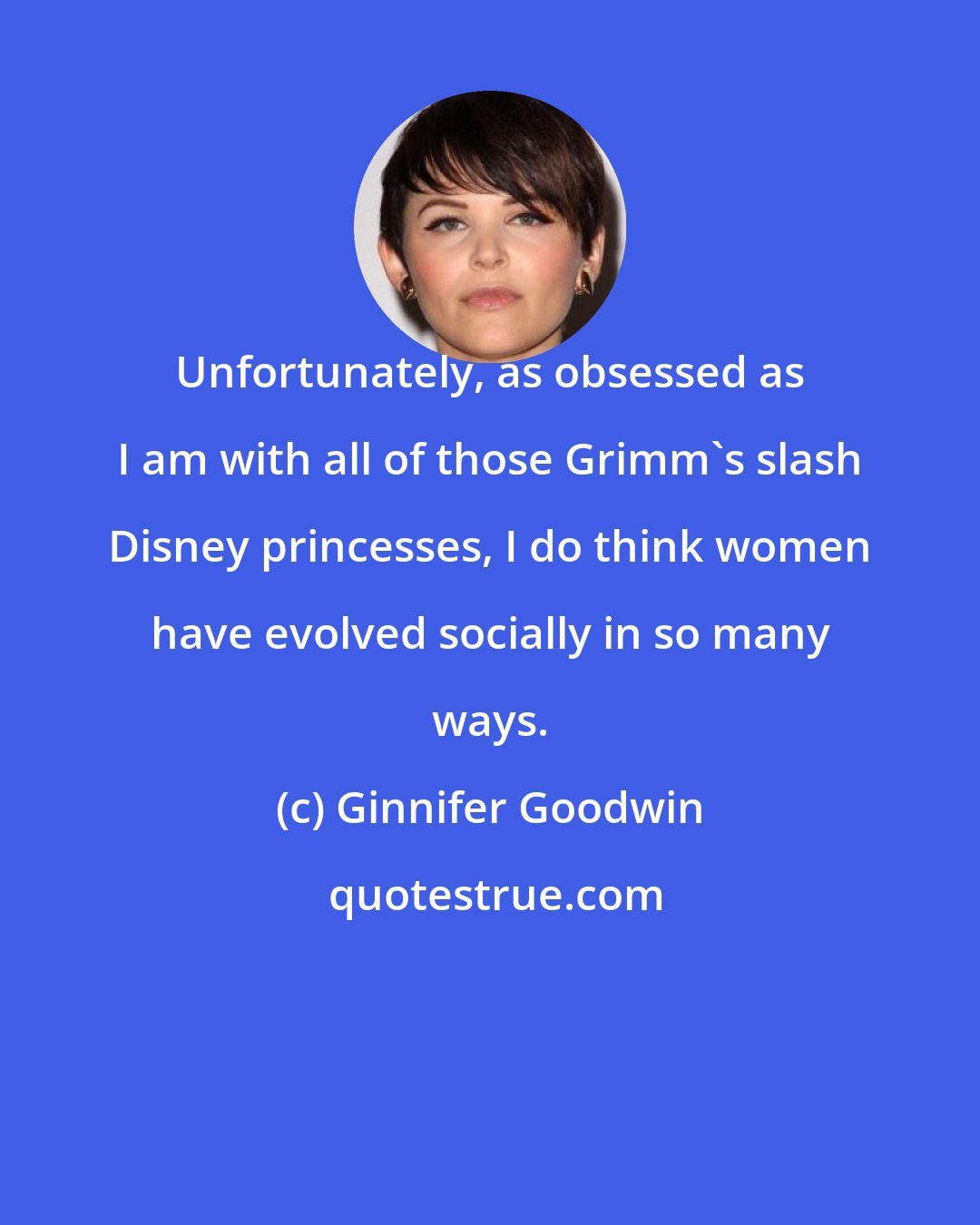 Ginnifer Goodwin: Unfortunately, as obsessed as I am with all of those Grimm's slash Disney princesses, I do think women have evolved socially in so many ways.