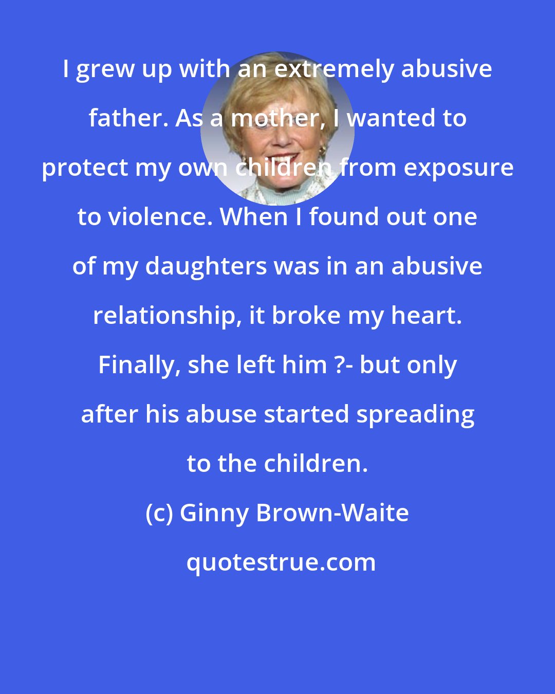 Ginny Brown-Waite: I grew up with an extremely abusive father. As a mother, I wanted to protect my own children from exposure to violence. When I found out one of my daughters was in an abusive relationship, it broke my heart. Finally, she left him ?- but only after his abuse started spreading to the children.