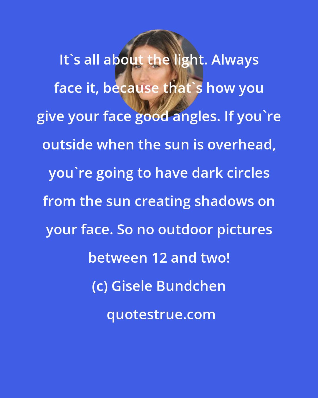 Gisele Bundchen: It's all about the light. Always face it, because that's how you give your face good angles. If you're outside when the sun is overhead, you're going to have dark circles from the sun creating shadows on your face. So no outdoor pictures between 12 and two!