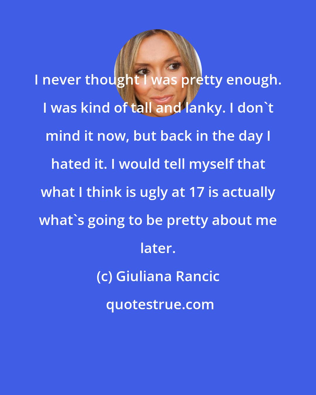 Giuliana Rancic: I never thought I was pretty enough. I was kind of tall and lanky. I don't mind it now, but back in the day I hated it. I would tell myself that what I think is ugly at 17 is actually what's going to be pretty about me later.