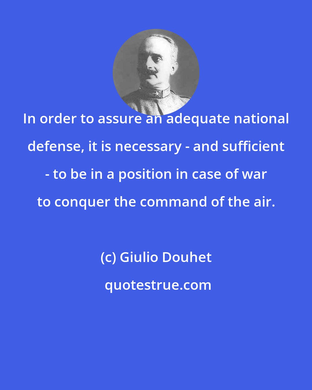 Giulio Douhet: In order to assure an adequate national defense, it is necessary - and sufficient - to be in a position in case of war to conquer the command of the air.