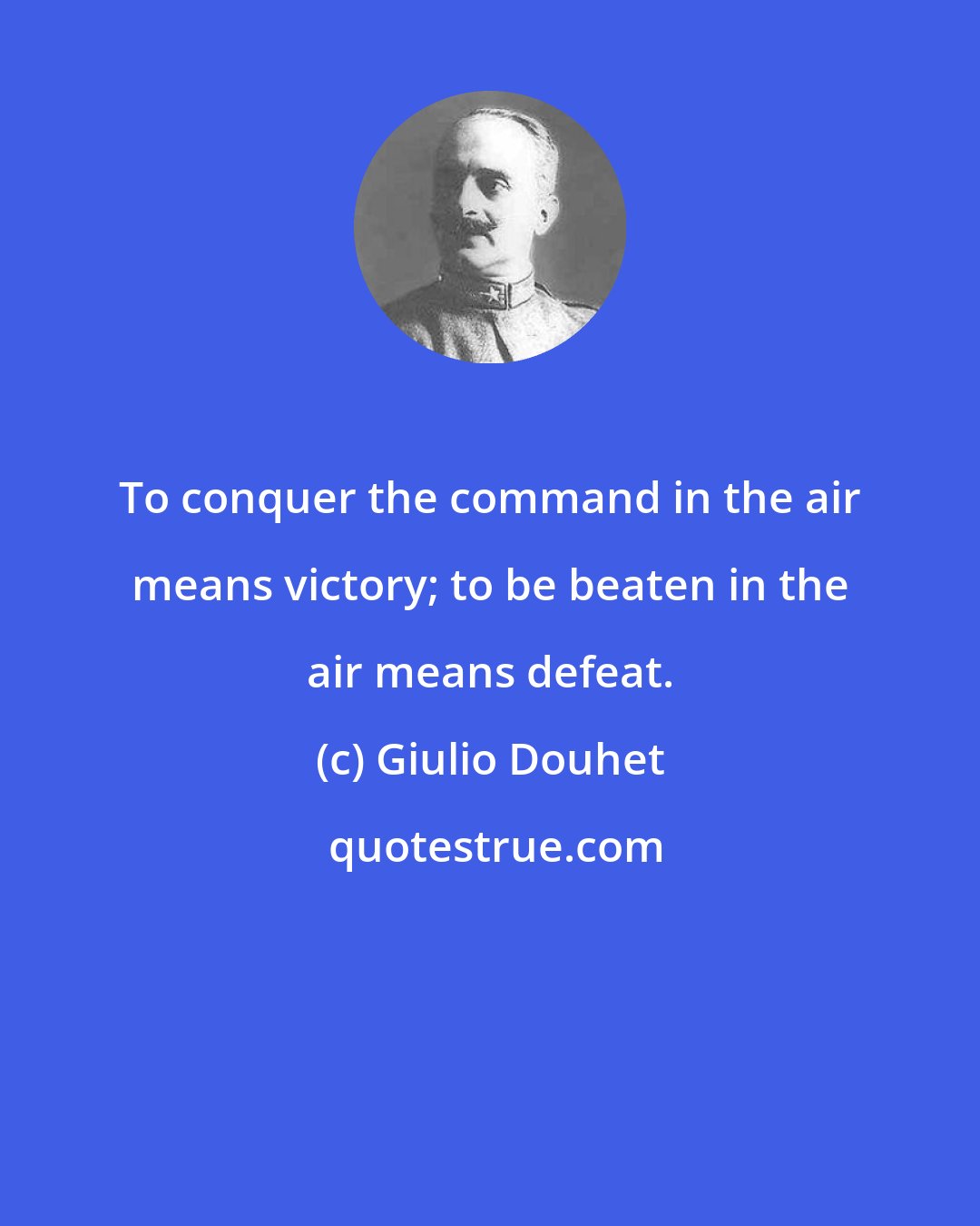 Giulio Douhet: To conquer the command in the air means victory; to be beaten in the air means defeat.