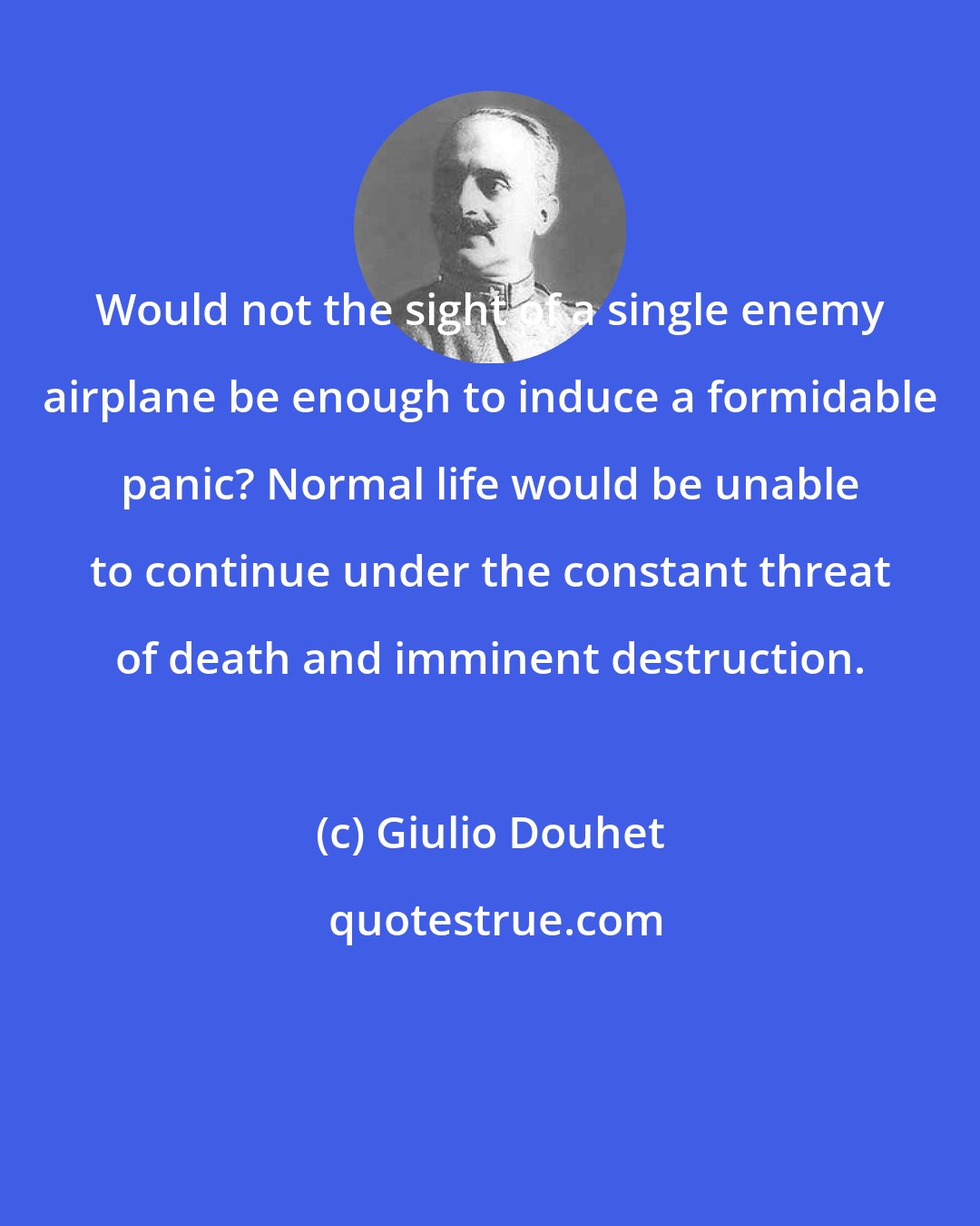 Giulio Douhet: Would not the sight of a single enemy airplane be enough to induce a formidable panic? Normal life would be unable to continue under the constant threat of death and imminent destruction.