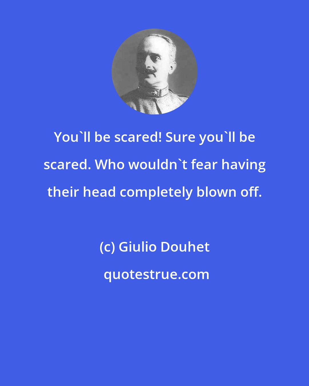 Giulio Douhet: You'll be scared! Sure you'll be scared. Who wouldn't fear having their head completely blown off.