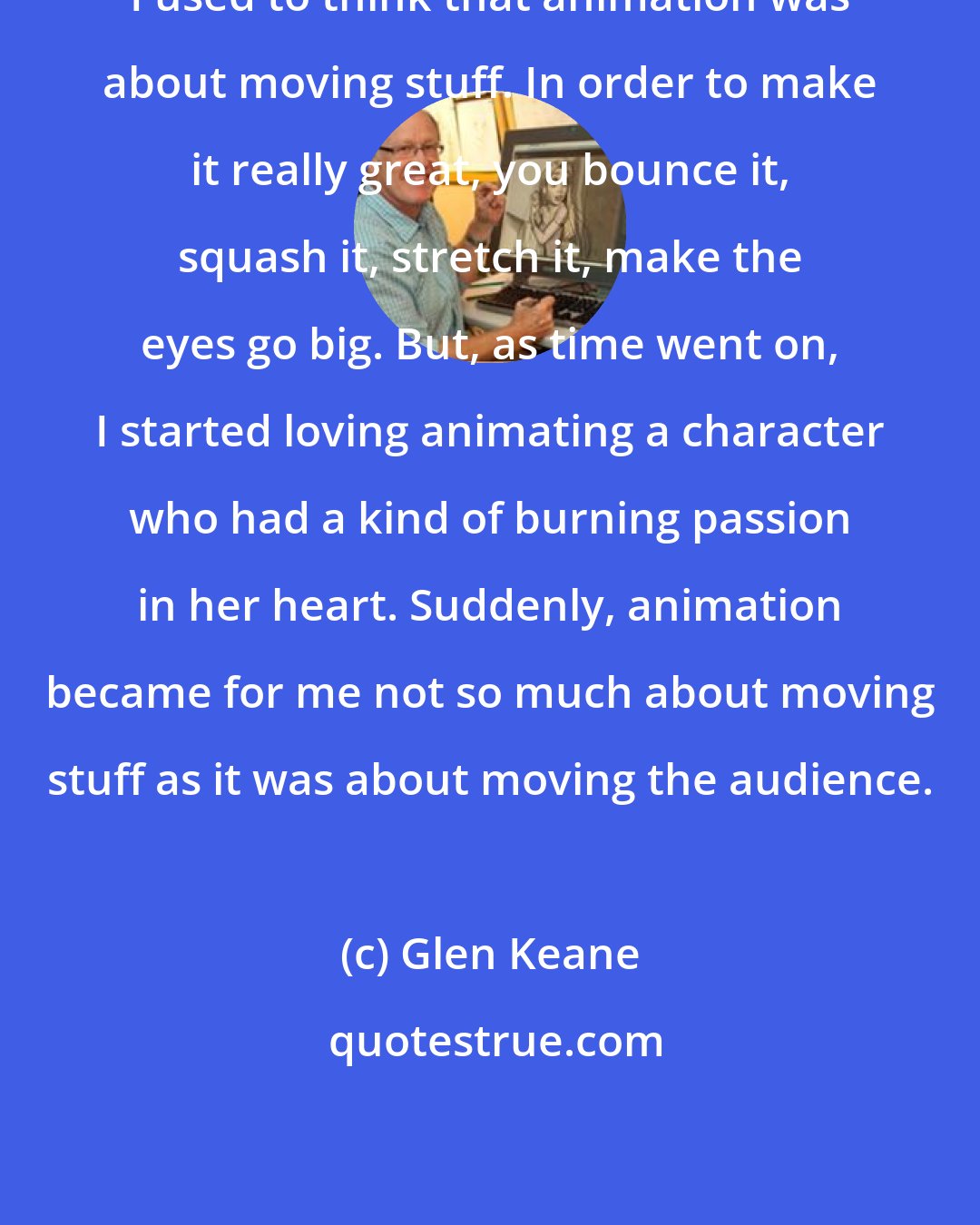 Glen Keane: I used to think that animation was about moving stuff. In order to make it really great, you bounce it, squash it, stretch it, make the eyes go big. But, as time went on, I started loving animating a character who had a kind of burning passion in her heart. Suddenly, animation became for me not so much about moving stuff as it was about moving the audience.