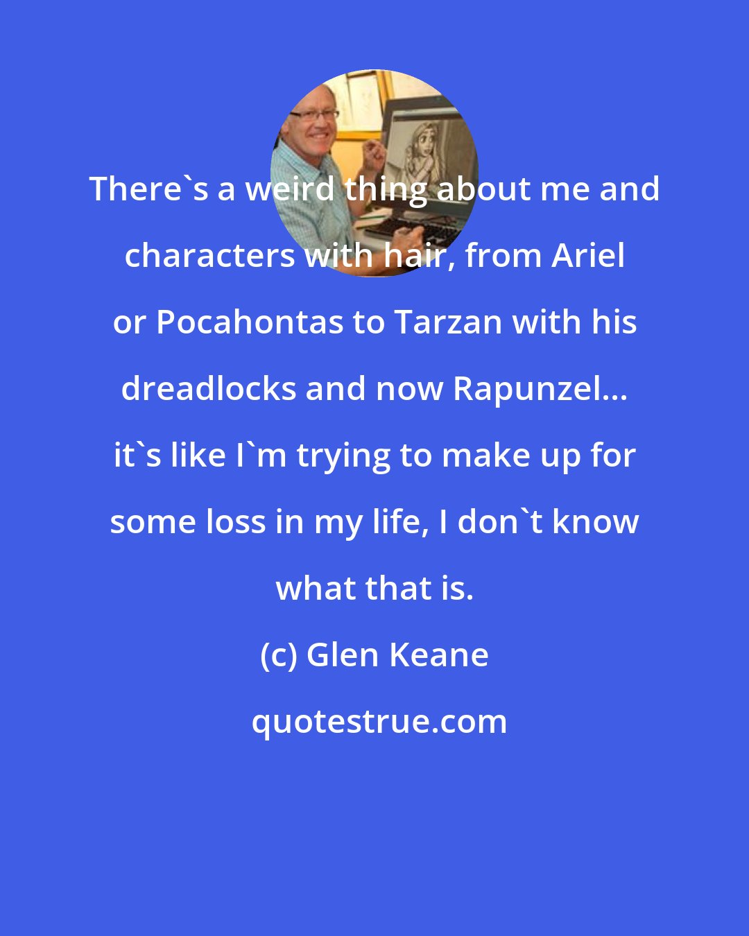 Glen Keane: There's a weird thing about me and characters with hair, from Ariel or Pocahontas to Tarzan with his dreadlocks and now Rapunzel... it's like I'm trying to make up for some loss in my life, I don't know what that is.