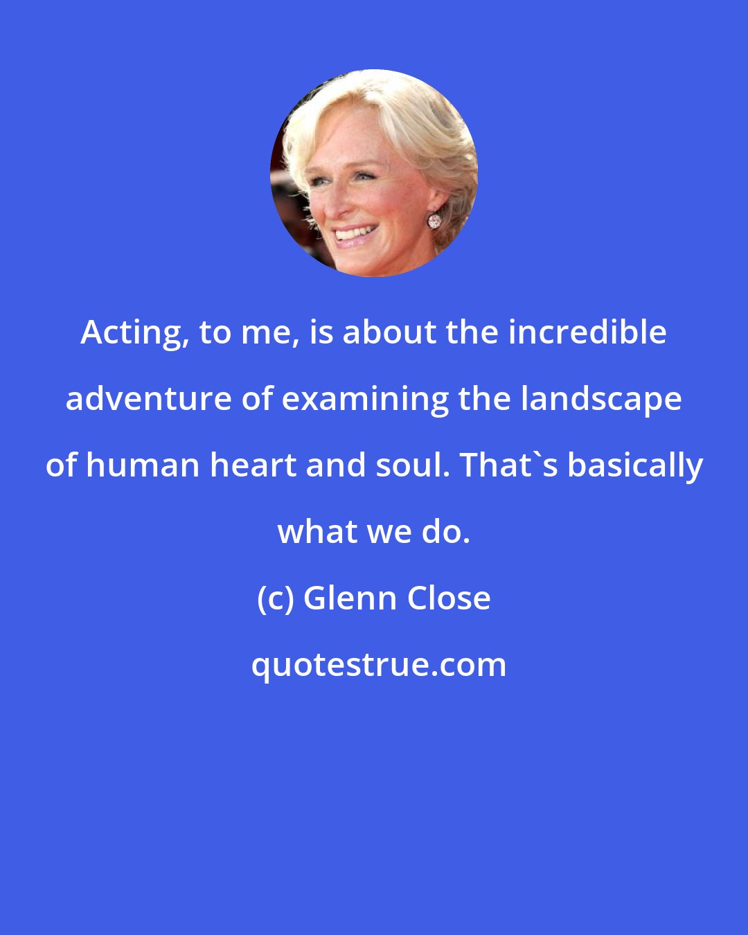 Glenn Close: Acting, to me, is about the incredible adventure of examining the landscape of human heart and soul. That's basically what we do.