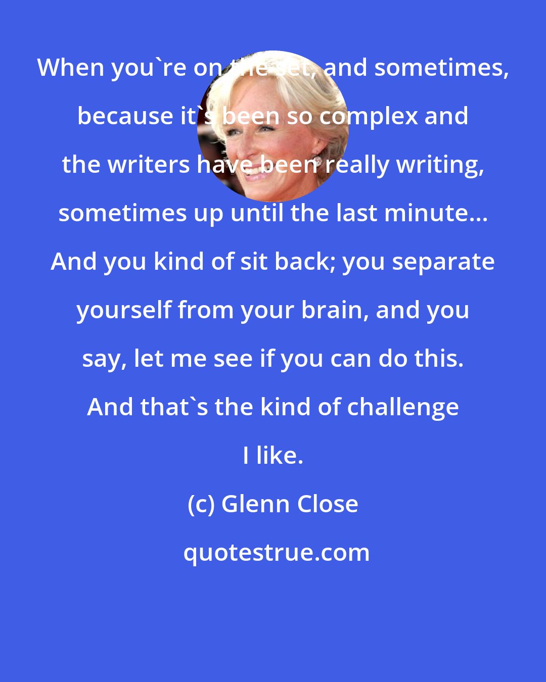 Glenn Close: When you're on the set, and sometimes, because it's been so complex and the writers have been really writing, sometimes up until the last minute... And you kind of sit back; you separate yourself from your brain, and you say, let me see if you can do this. And that's the kind of challenge I like.