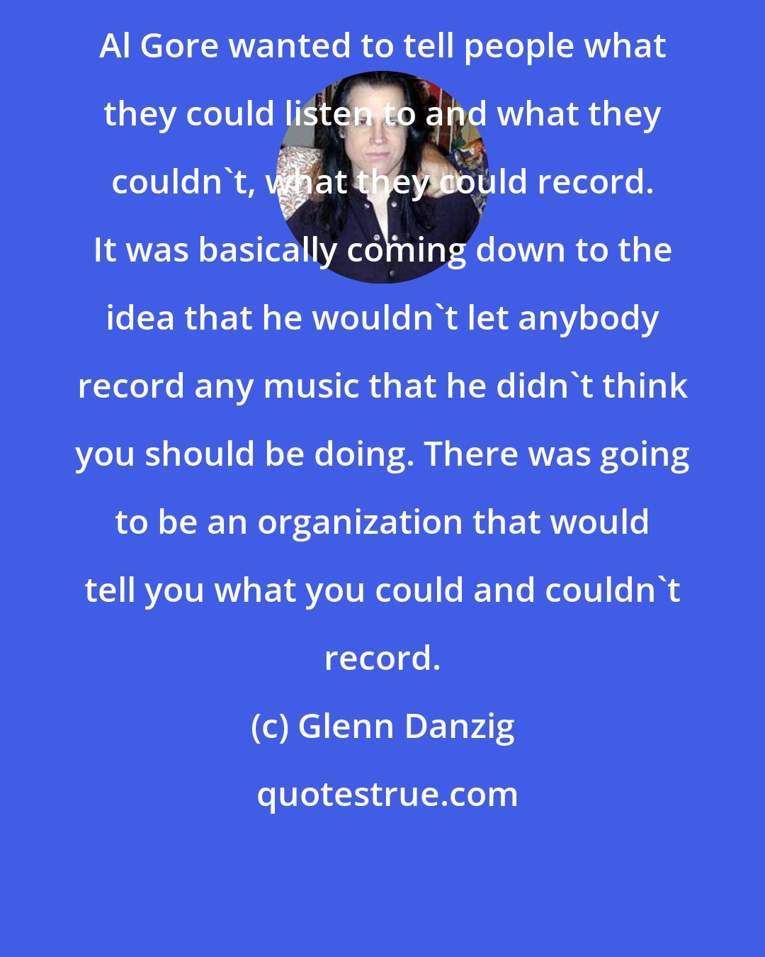 Glenn Danzig: Al Gore wanted to tell people what they could listen to and what they couldn't, what they could record. It was basically coming down to the idea that he wouldn't let anybody record any music that he didn't think you should be doing. There was going to be an organization that would tell you what you could and couldn't record.
