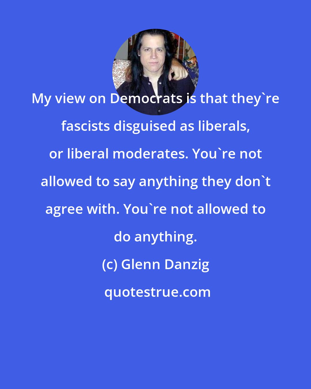 Glenn Danzig: My view on Democrats is that they're fascists disguised as liberals, or liberal moderates. You're not allowed to say anything they don't agree with. You're not allowed to do anything.