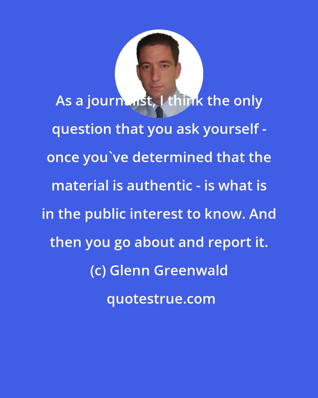 Glenn Greenwald: As a journalist, I think the only question that you ask yourself - once you've determined that the material is authentic - is what is in the public interest to know. And then you go about and report it.