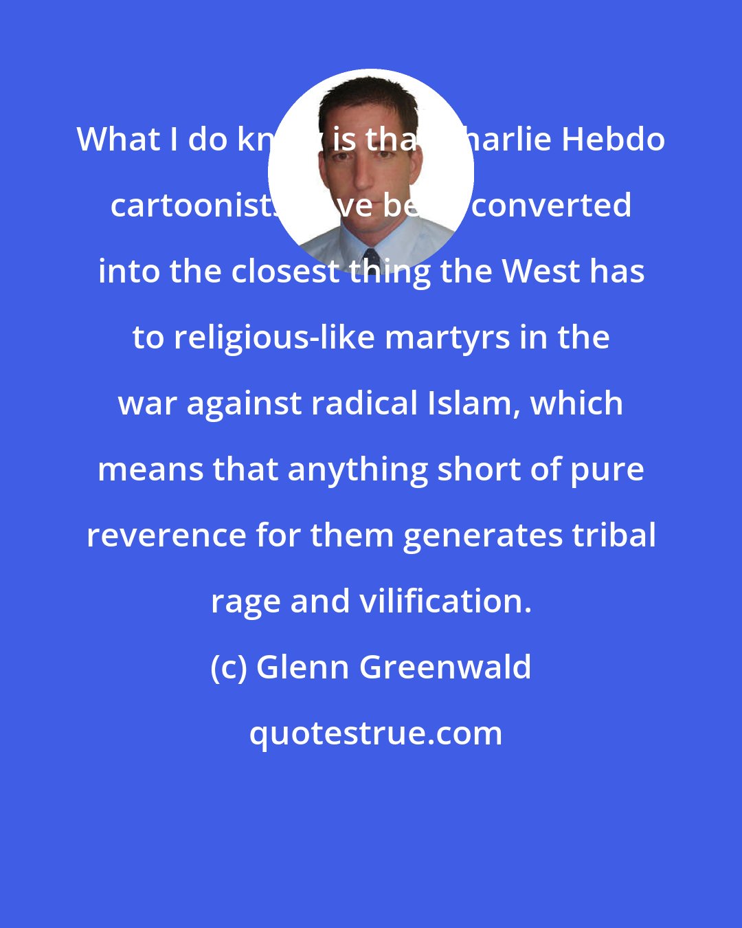 Glenn Greenwald: What I do know is that Charlie Hebdo cartoonists have been converted into the closest thing the West has to religious-like martyrs in the war against radical Islam, which means that anything short of pure reverence for them generates tribal rage and vilification.