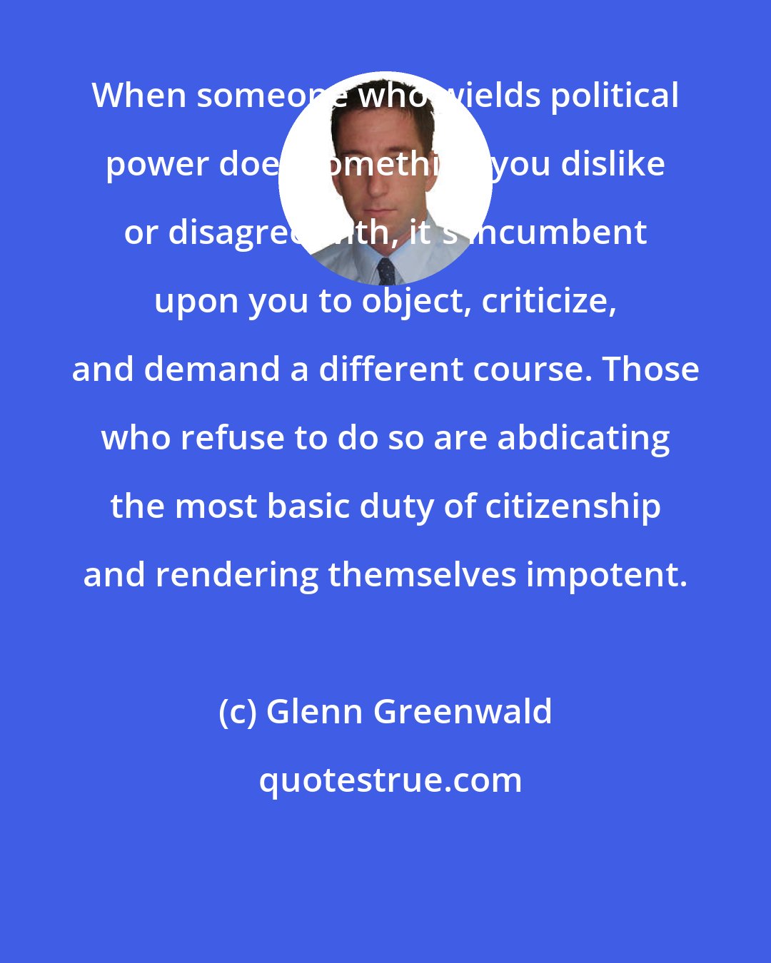 Glenn Greenwald: When someone who wields political power does something you dislike or disagree with, it's incumbent upon you to object, criticize, and demand a different course. Those who refuse to do so are abdicating the most basic duty of citizenship and rendering themselves impotent.