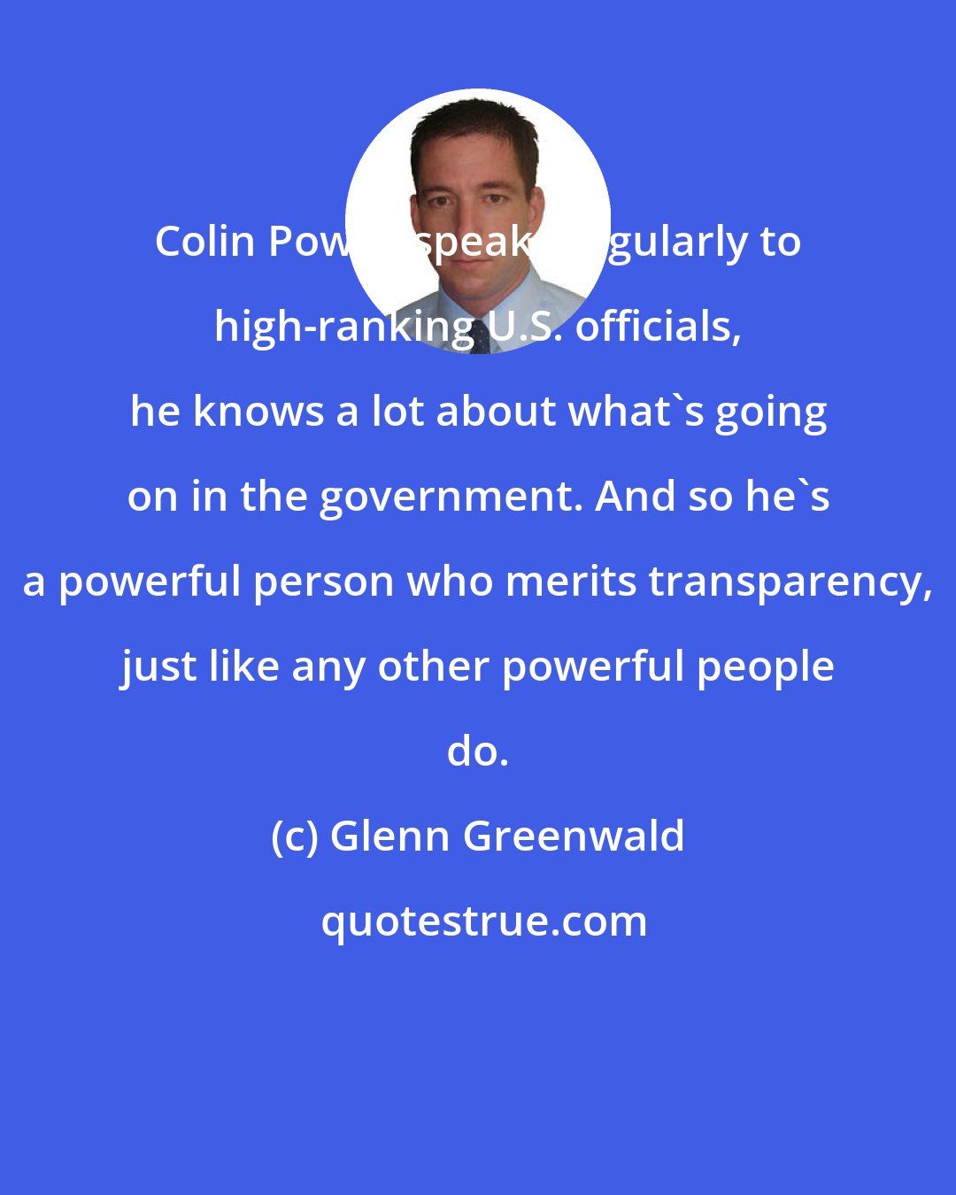 Glenn Greenwald: Colin Powell speaks regularly to high-ranking U.S. officials, he knows a lot about what's going on in the government. And so he's a powerful person who merits transparency, just like any other powerful people do.