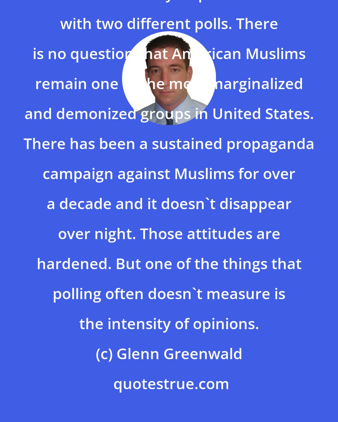 Glenn Greenwald: One should be weary of drawing too many inferences from a single poll. You can find wildly disparate results with two different polls. There is no question that American Muslims remain one of the most marginalized and demonized groups in United States. There has been a sustained propaganda campaign against Muslims for over a decade and it doesn't disappear over night. Those attitudes are hardened. But one of the things that polling often doesn't measure is the intensity of opinions.