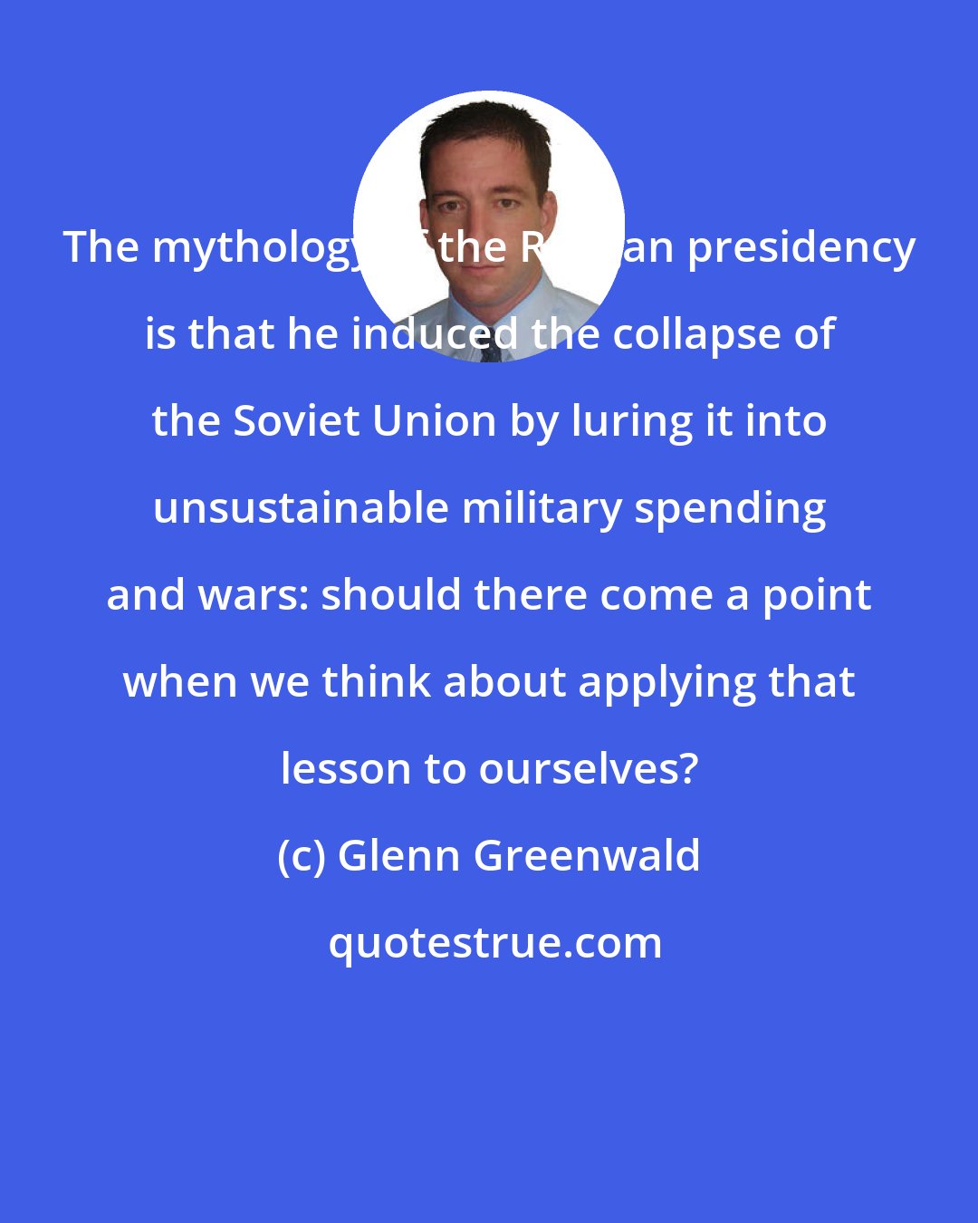 Glenn Greenwald: The mythology of the Reagan presidency is that he induced the collapse of the Soviet Union by luring it into unsustainable military spending and wars: should there come a point when we think about applying that lesson to ourselves?