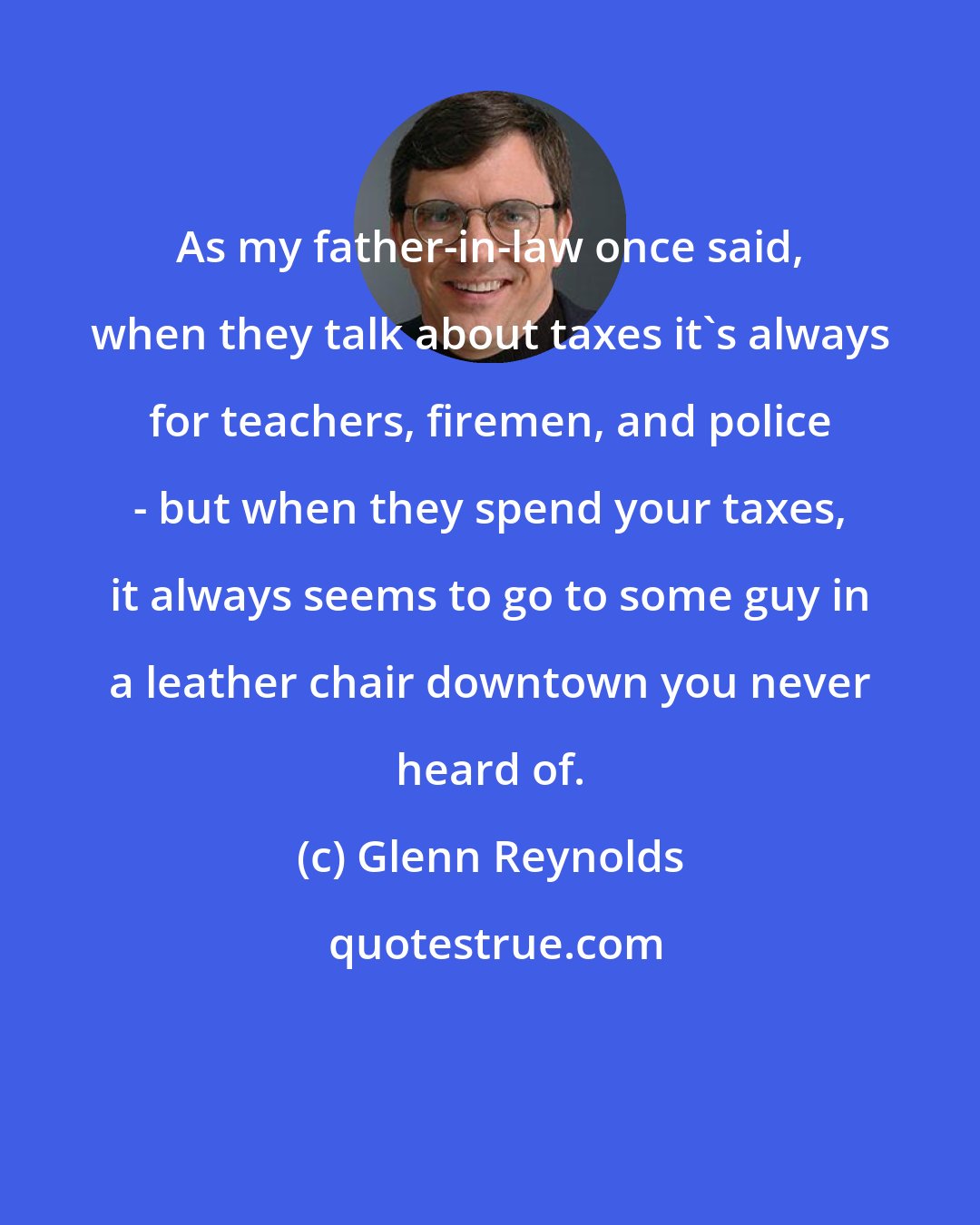 Glenn Reynolds: As my father-in-law once said, when they talk about taxes it's always for teachers, firemen, and police - but when they spend your taxes, it always seems to go to some guy in a leather chair downtown you never heard of.