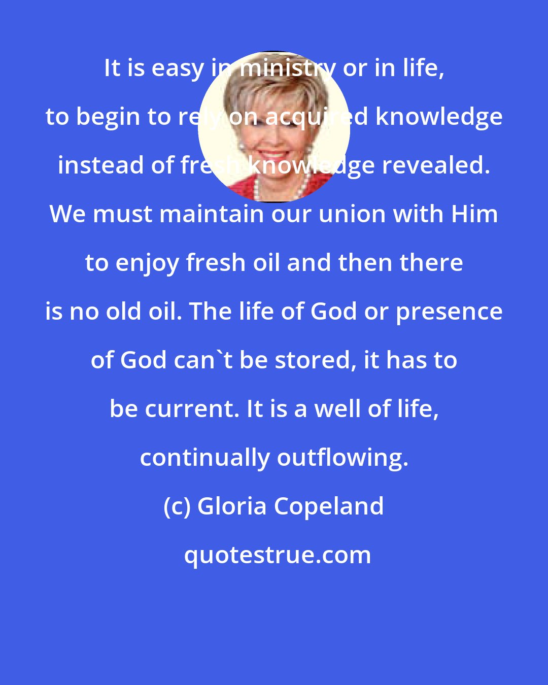 Gloria Copeland: It is easy in ministry or in life, to begin to rely on acquired knowledge instead of fresh knowledge revealed. We must maintain our union with Him to enjoy fresh oil and then there is no old oil. The life of God or presence of God can't be stored, it has to be current. It is a well of life, continually outflowing.