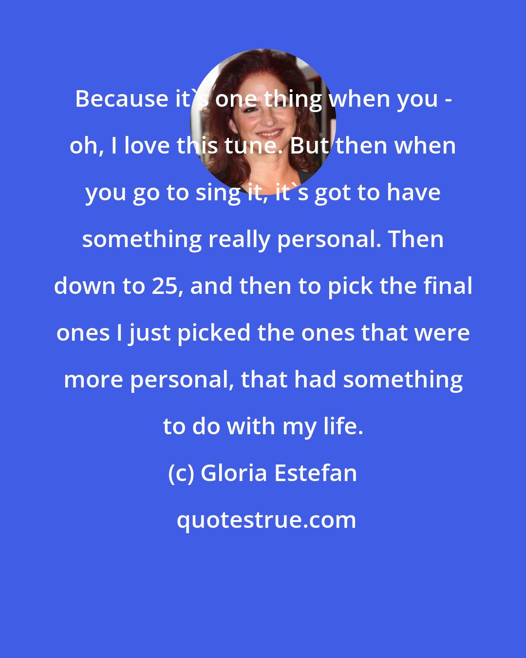 Gloria Estefan: Because it's one thing when you - oh, I love this tune. But then when you go to sing it, it's got to have something really personal. Then down to 25, and then to pick the final ones I just picked the ones that were more personal, that had something to do with my life.