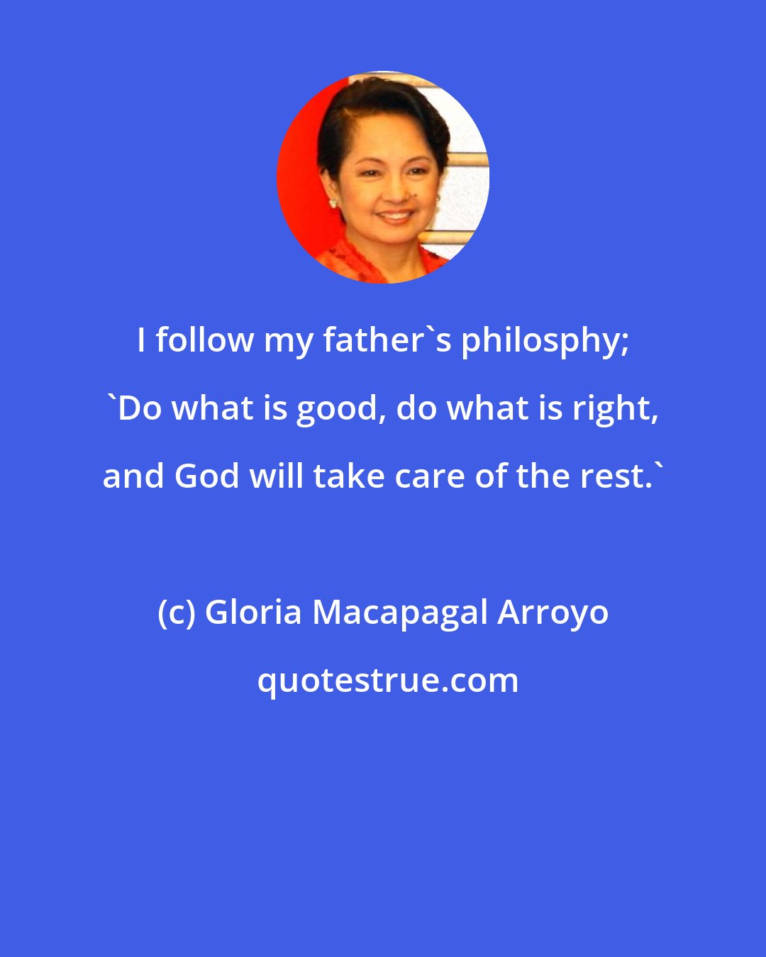 Gloria Macapagal Arroyo: I follow my father's philosphy; 'Do what is good, do what is right, and God will take care of the rest.'