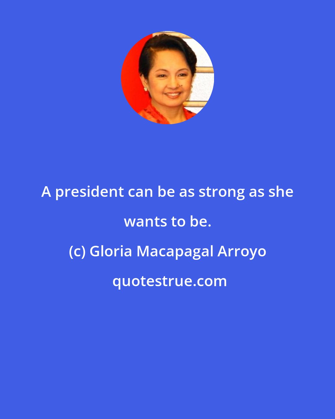 Gloria Macapagal Arroyo: A president can be as strong as she wants to be.