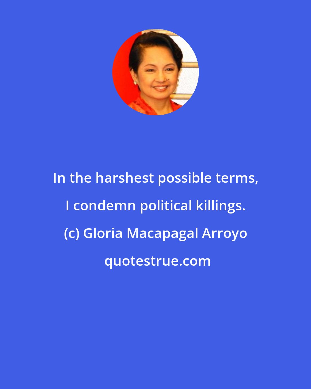 Gloria Macapagal Arroyo: In the harshest possible terms, I condemn political killings.