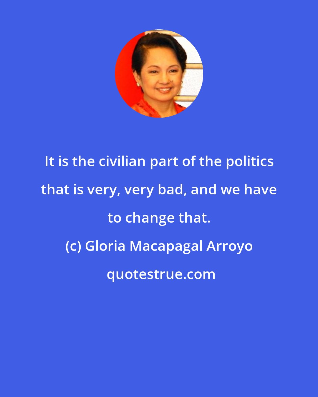 Gloria Macapagal Arroyo: It is the civilian part of the politics that is very, very bad, and we have to change that.