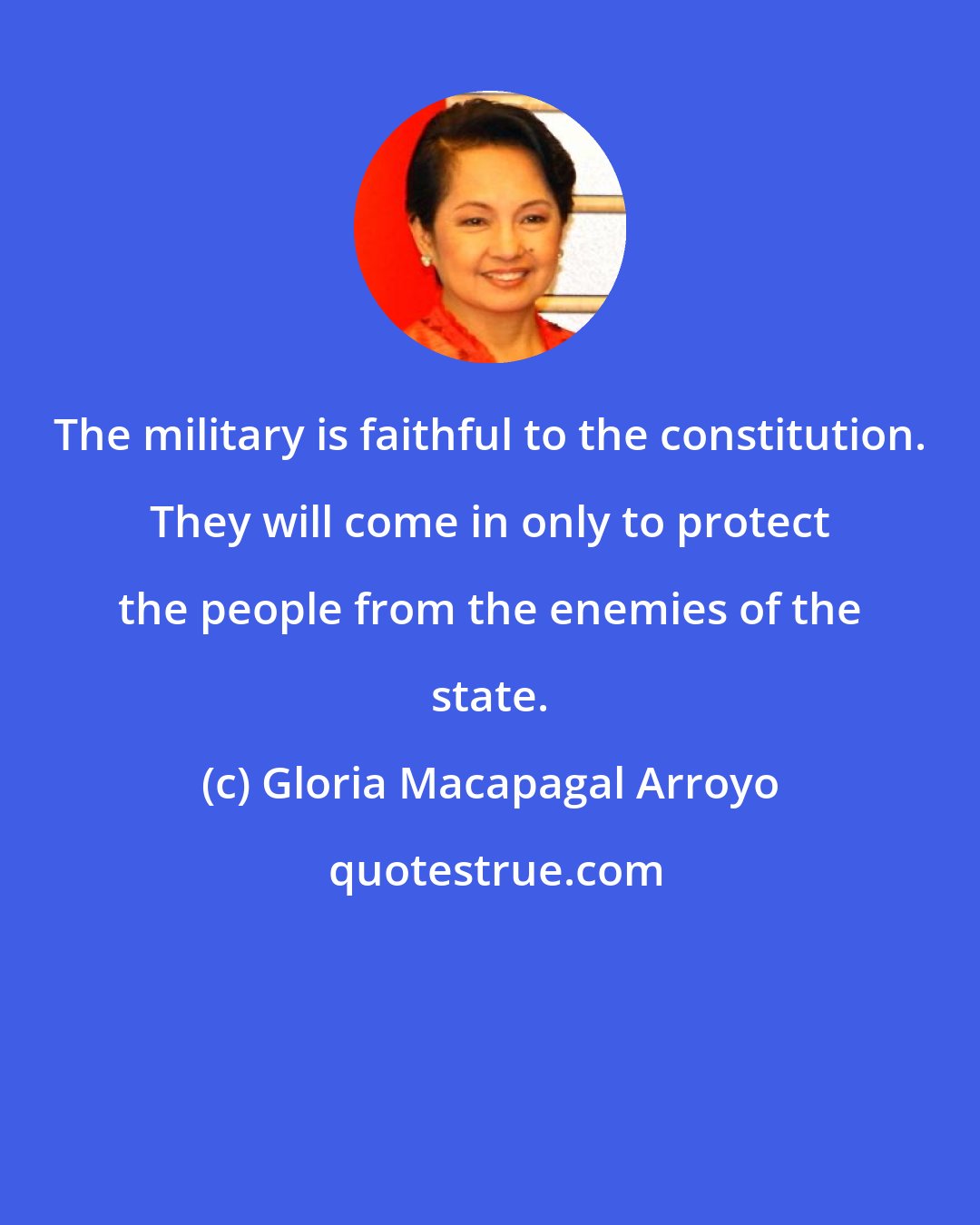 Gloria Macapagal Arroyo: The military is faithful to the constitution. They will come in only to protect the people from the enemies of the state.