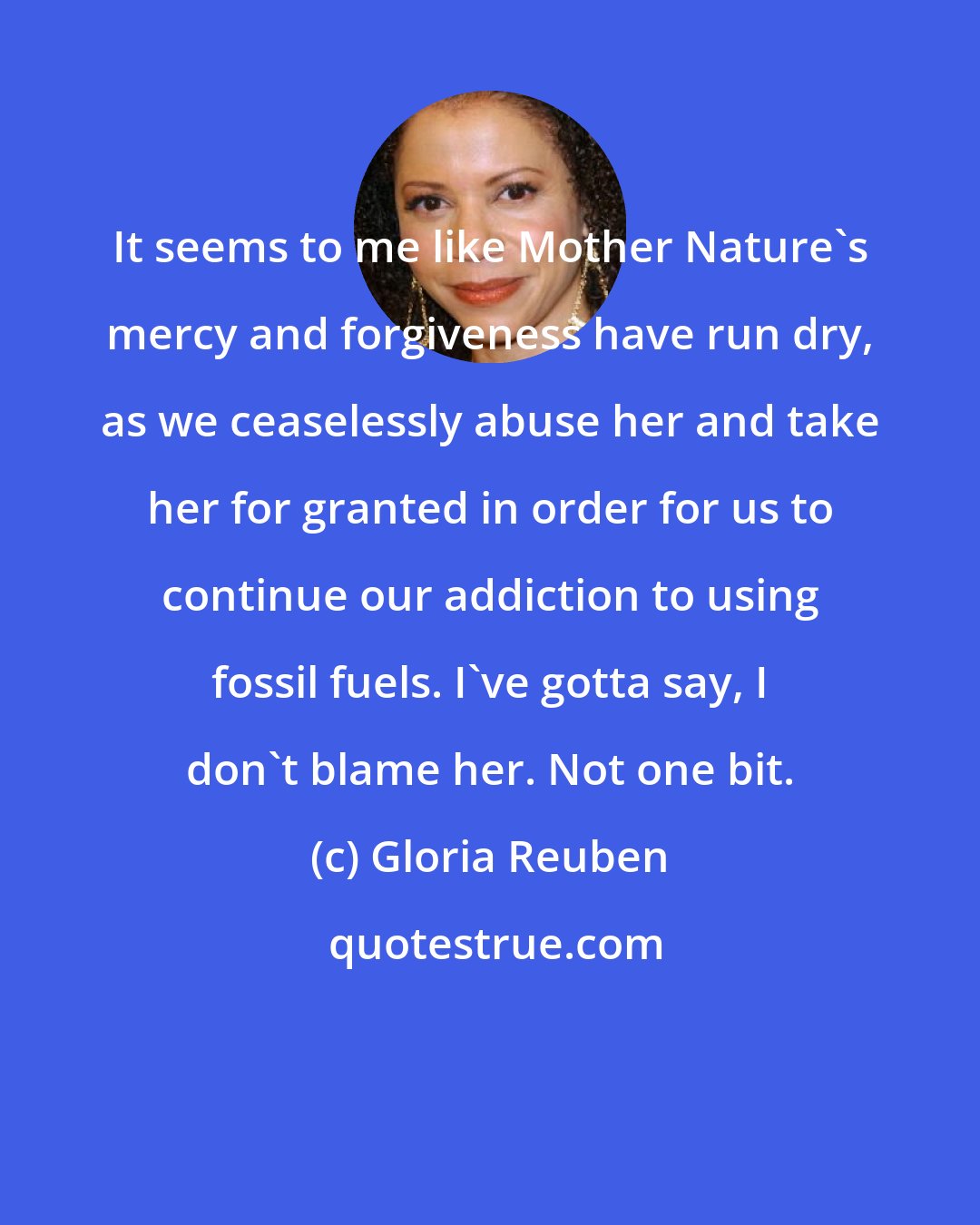 Gloria Reuben: It seems to me like Mother Nature's mercy and forgiveness have run dry, as we ceaselessly abuse her and take her for granted in order for us to continue our addiction to using fossil fuels. I've gotta say, I don't blame her. Not one bit.