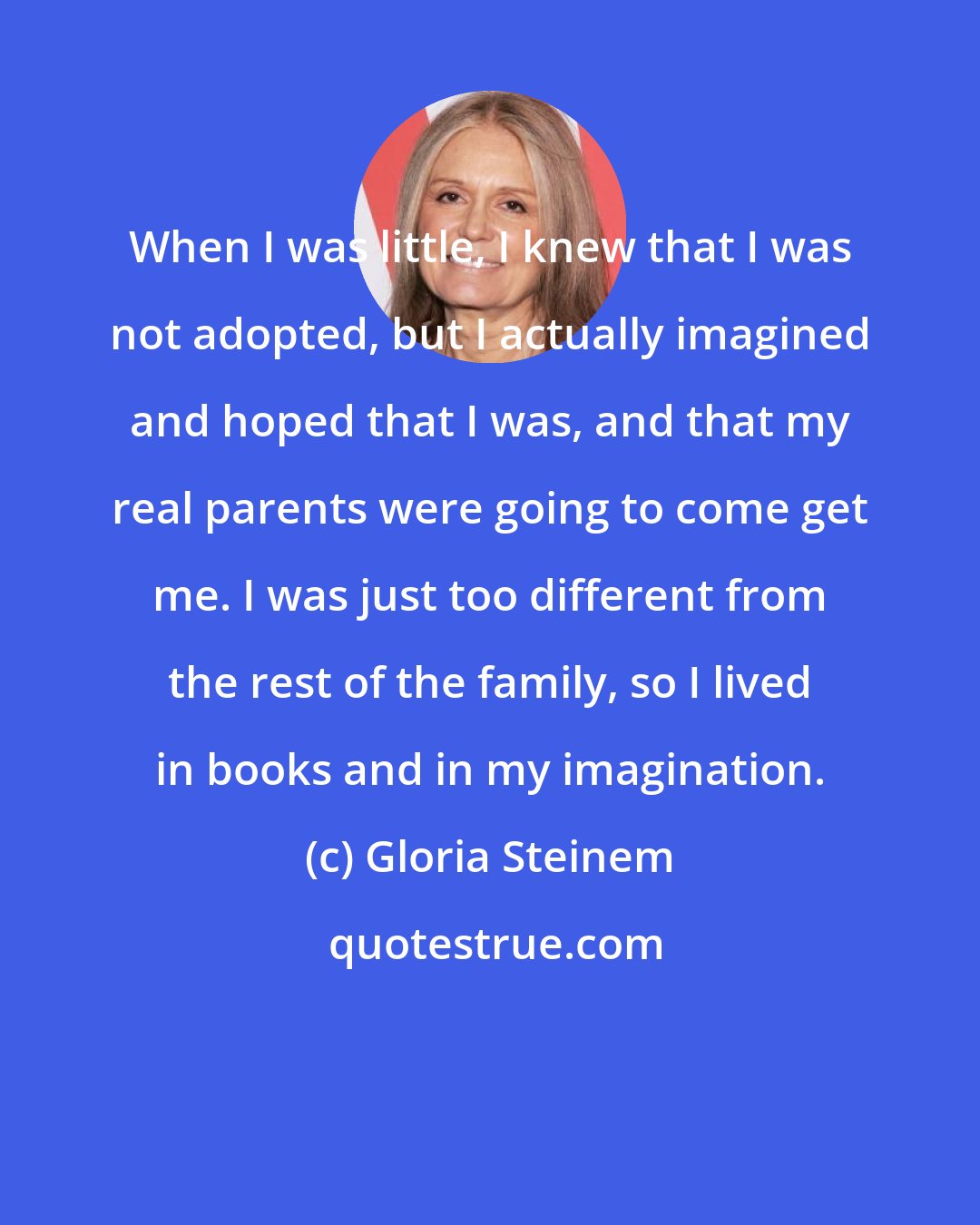 Gloria Steinem: When I was little, I knew that I was not adopted, but I actually imagined and hoped that I was, and that my real parents were going to come get me. I was just too different from the rest of the family, so I lived in books and in my imagination.