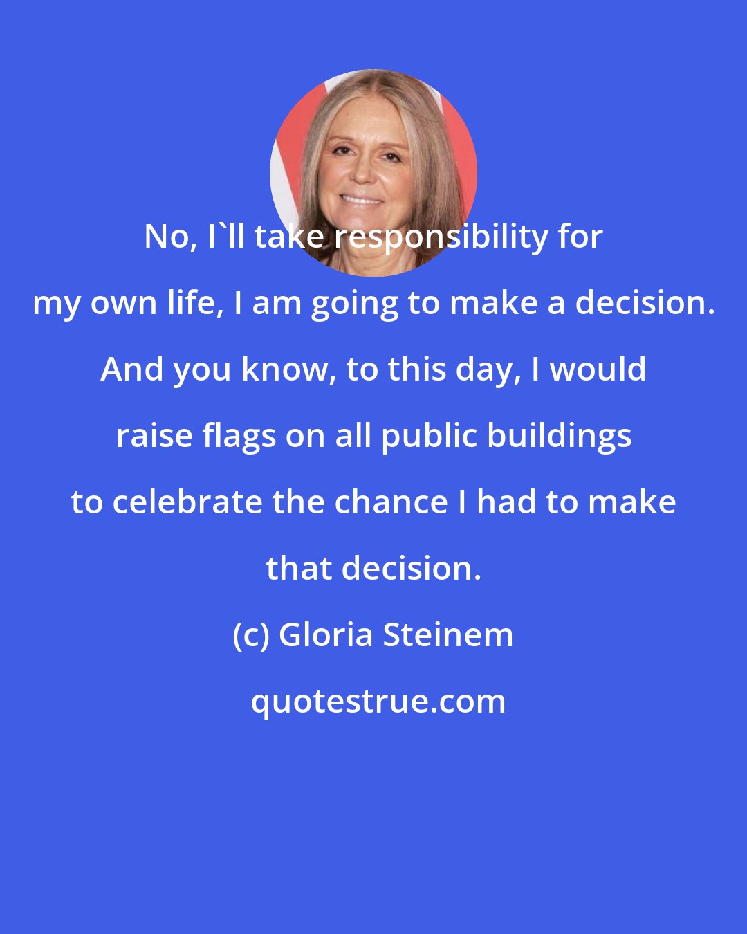 Gloria Steinem: No, I'll take responsibility for my own life, I am going to make a decision. And you know, to this day, I would raise flags on all public buildings to celebrate the chance I had to make that decision.