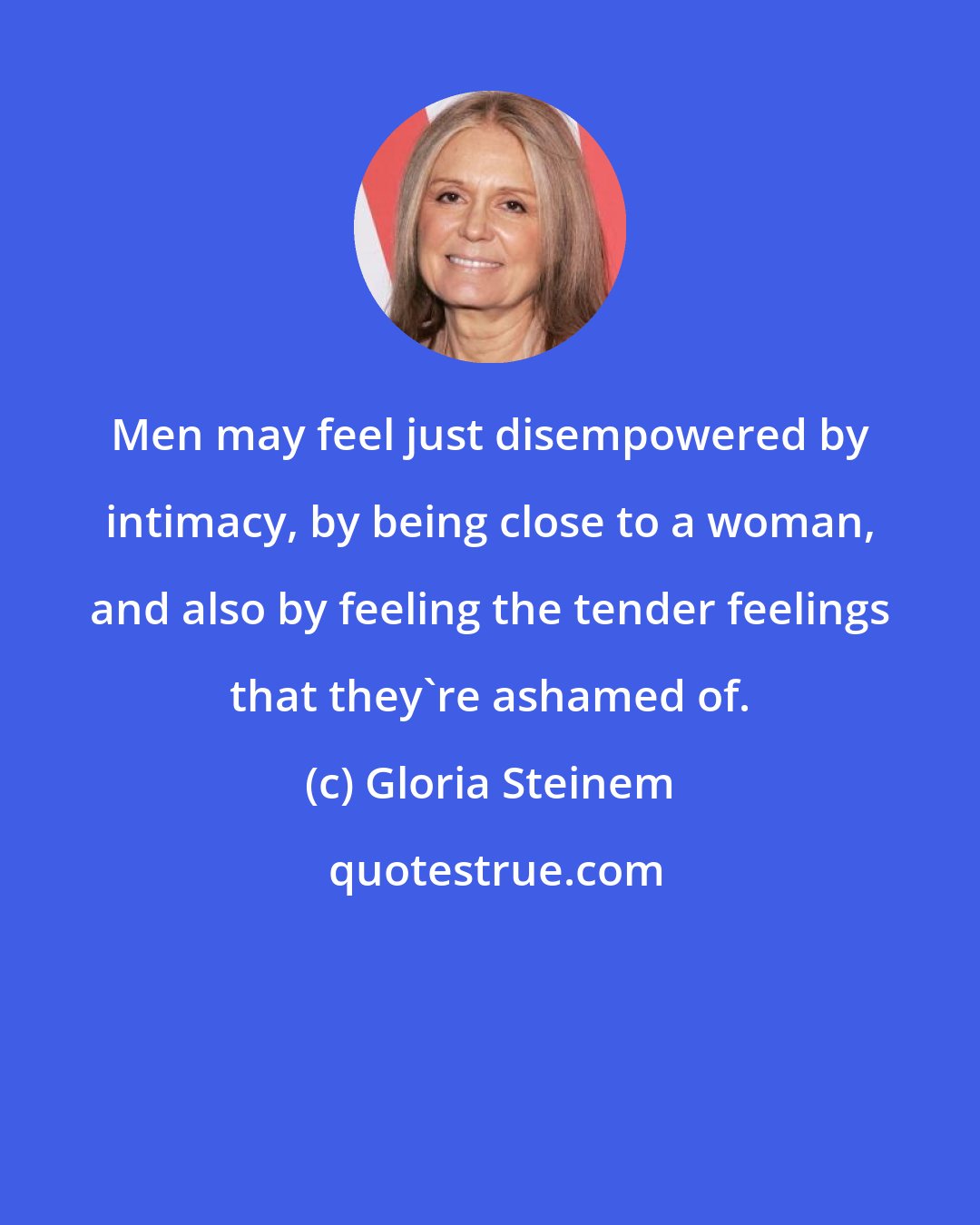 Gloria Steinem: Men may feel just disempowered by intimacy, by being close to a woman, and also by feeling the tender feelings that they're ashamed of.
