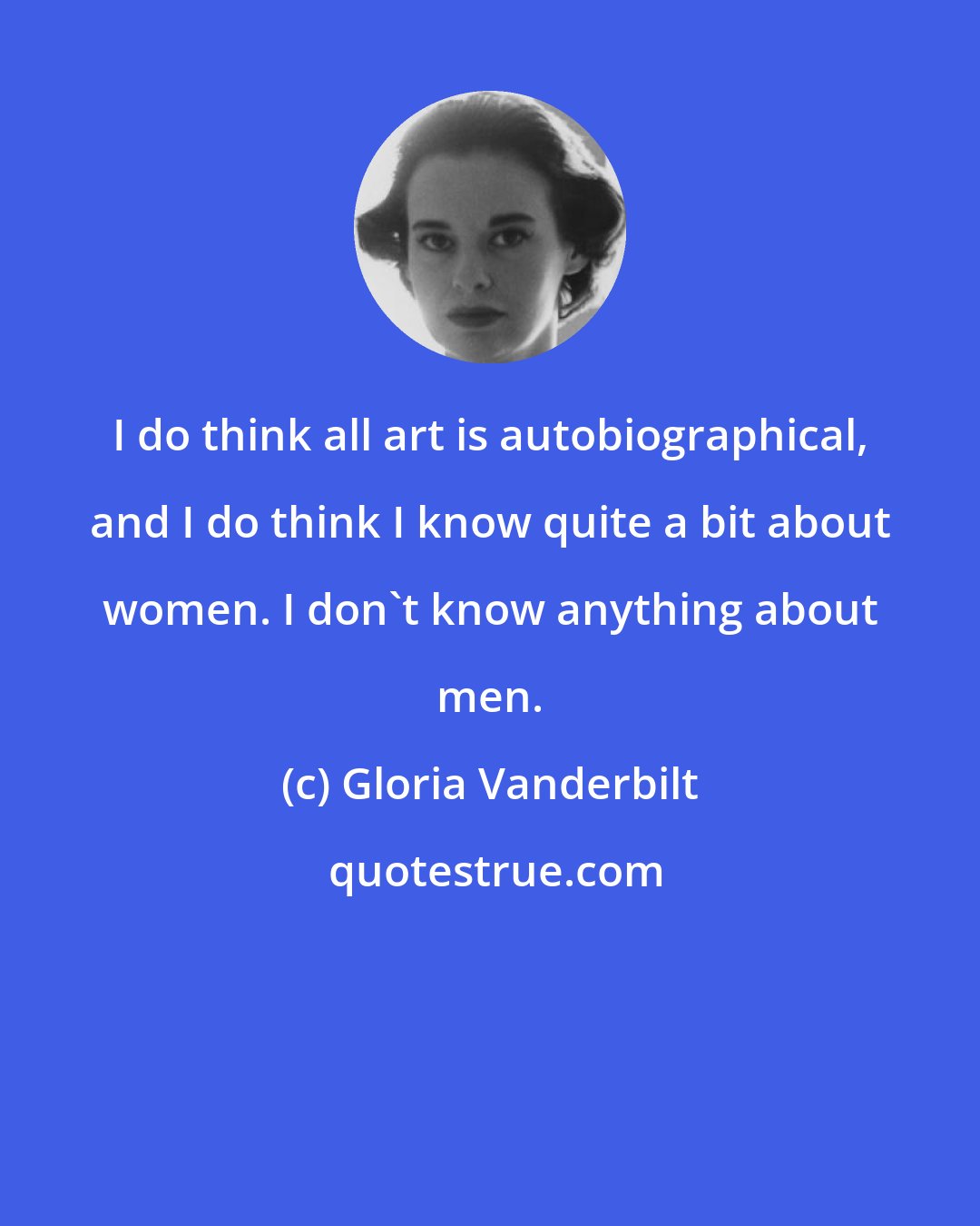 Gloria Vanderbilt: I do think all art is autobiographical, and I do think I know quite a bit about women. I don't know anything about men.
