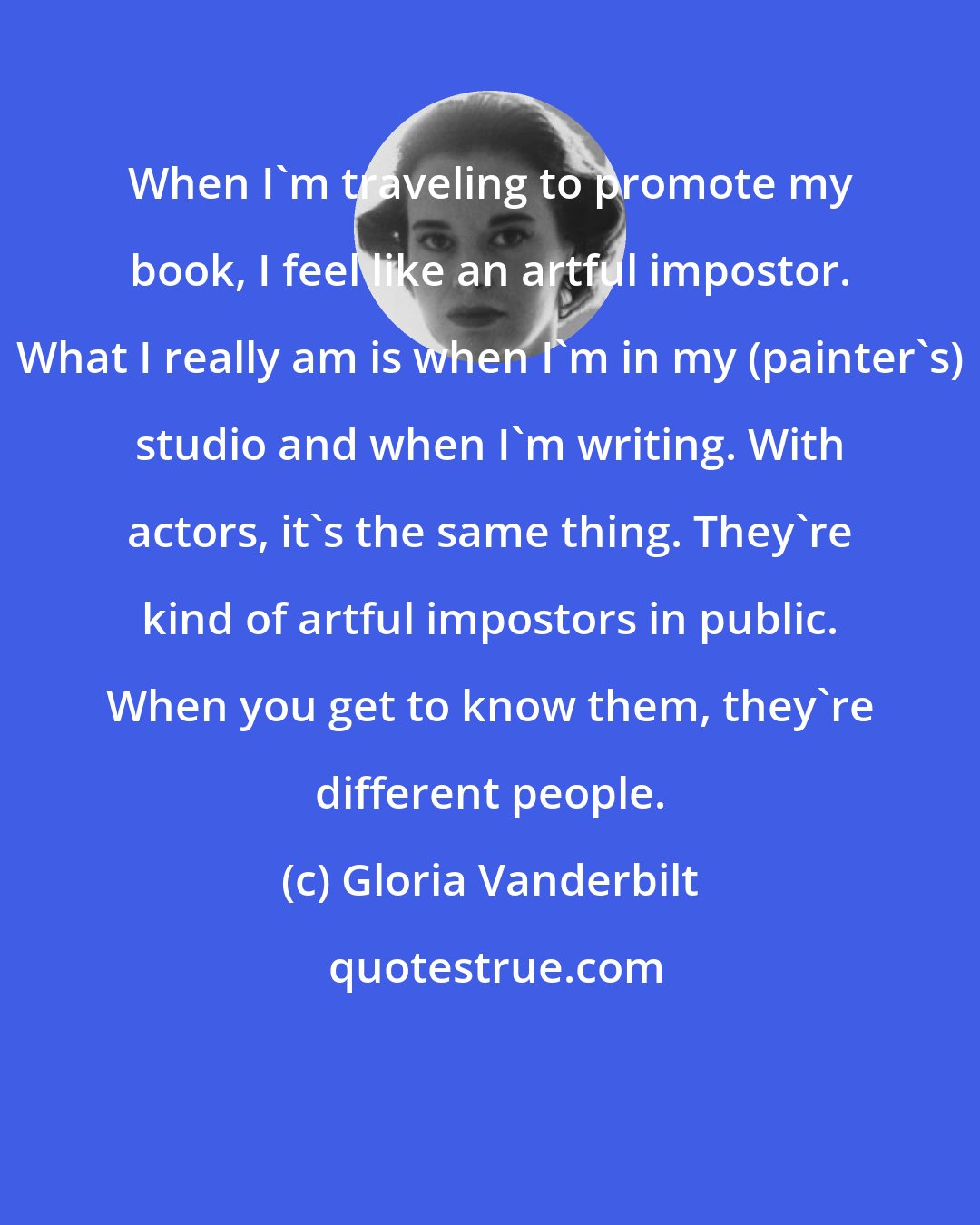 Gloria Vanderbilt: When I'm traveling to promote my book, I feel like an artful impostor. What I really am is when I'm in my (painter's) studio and when I'm writing. With actors, it's the same thing. They're kind of artful impostors in public. When you get to know them, they're different people.