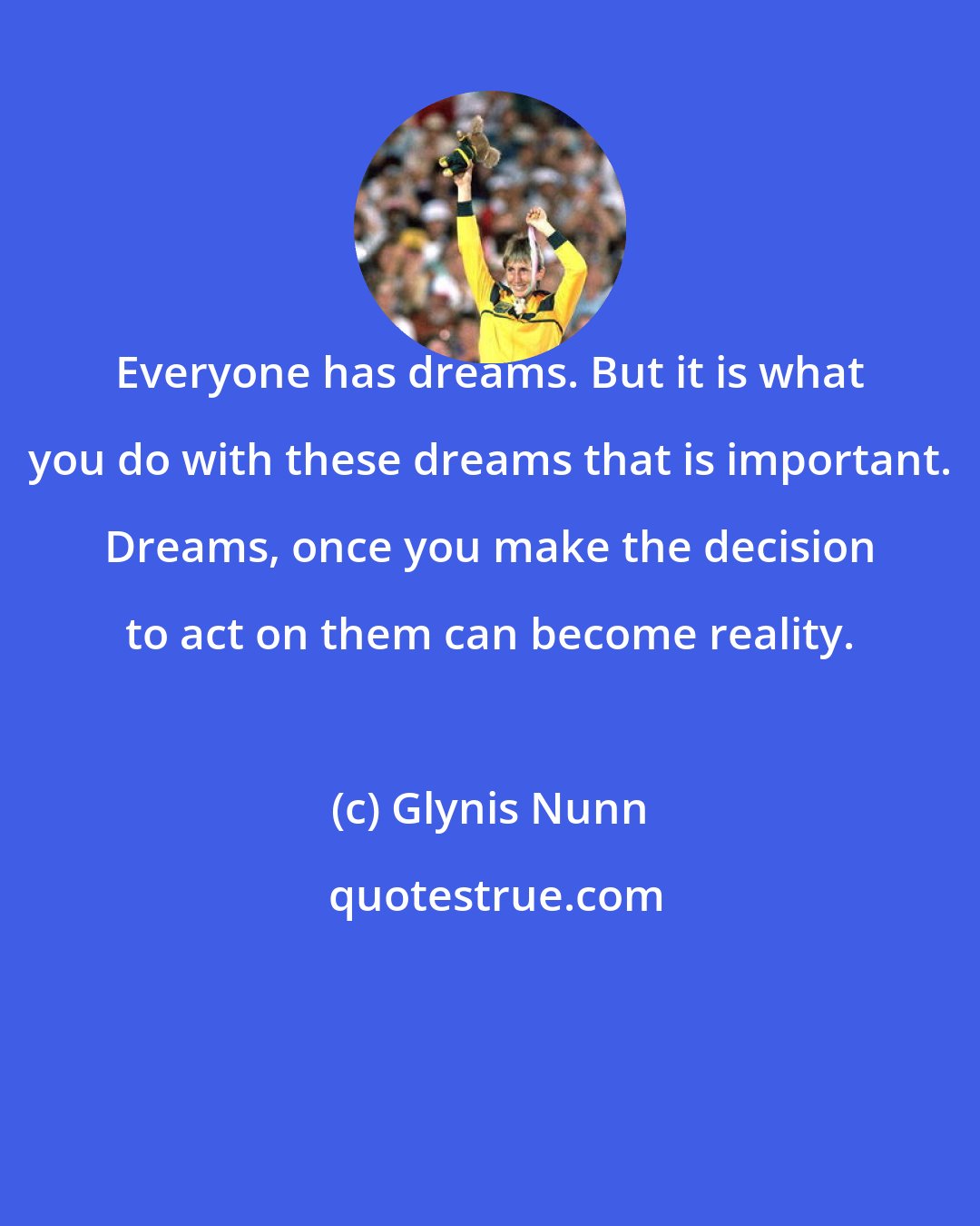 Glynis Nunn: Everyone has dreams. But it is what you do with these dreams that is important. Dreams, once you make the decision to act on them can become reality.