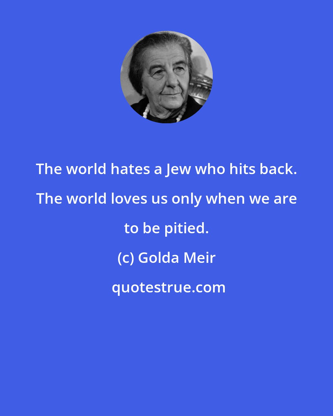 Golda Meir: The world hates a Jew who hits back. The world loves us only when we are to be pitied.