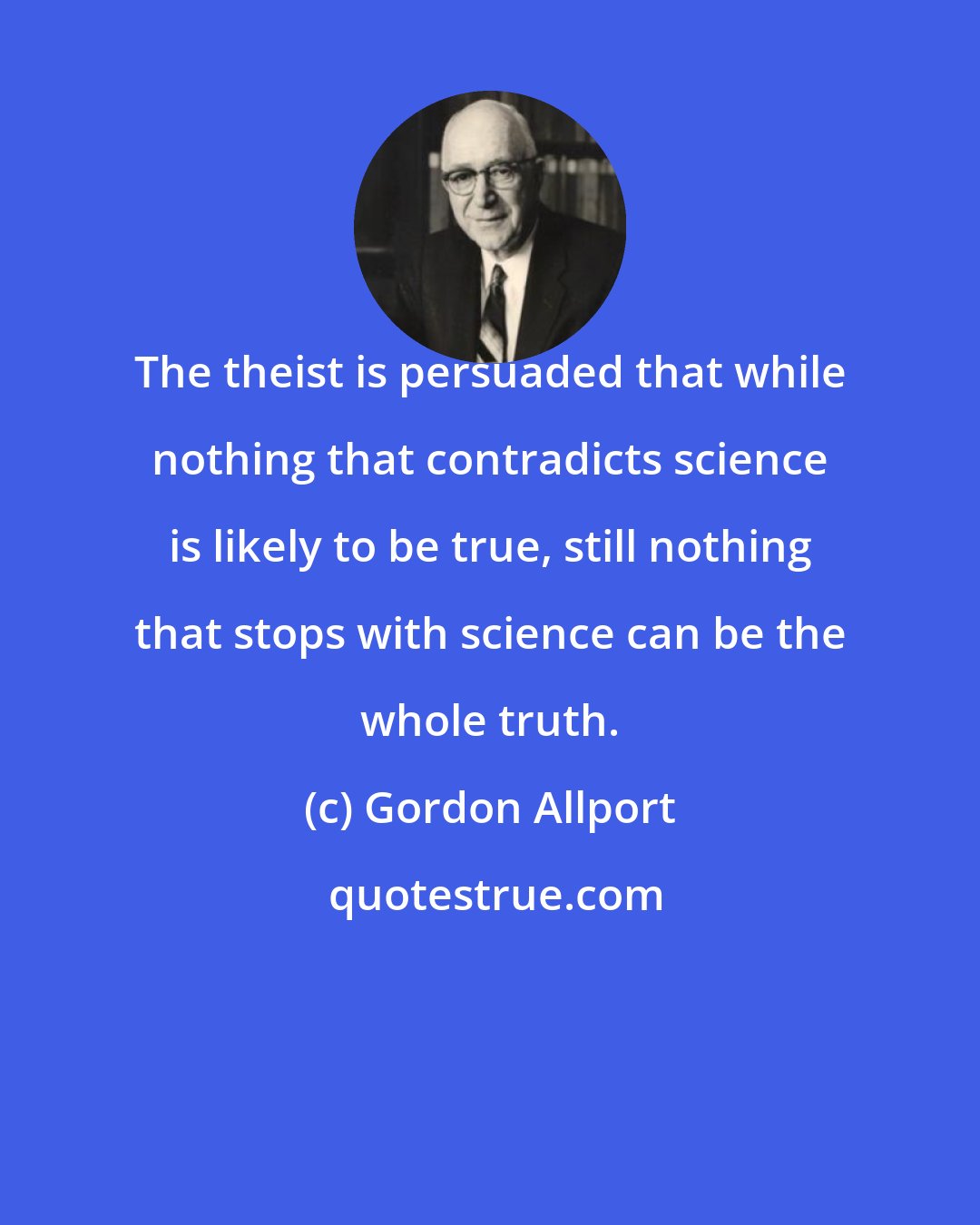Gordon Allport: The theist is persuaded that while nothing that contradicts science is likely to be true, still nothing that stops with science can be the whole truth.