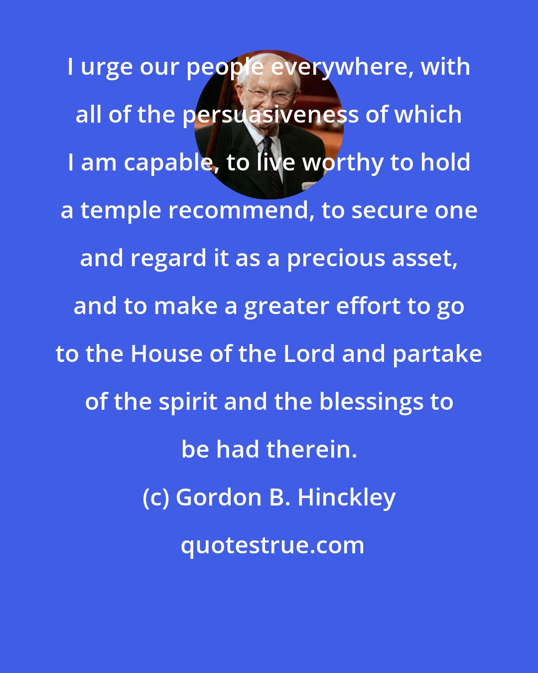 Gordon B. Hinckley: I urge our people everywhere, with all of the persuasiveness of which I am capable, to live worthy to hold a temple recommend, to secure one and regard it as a precious asset, and to make a greater effort to go to the House of the Lord and partake of the spirit and the blessings to be had therein.