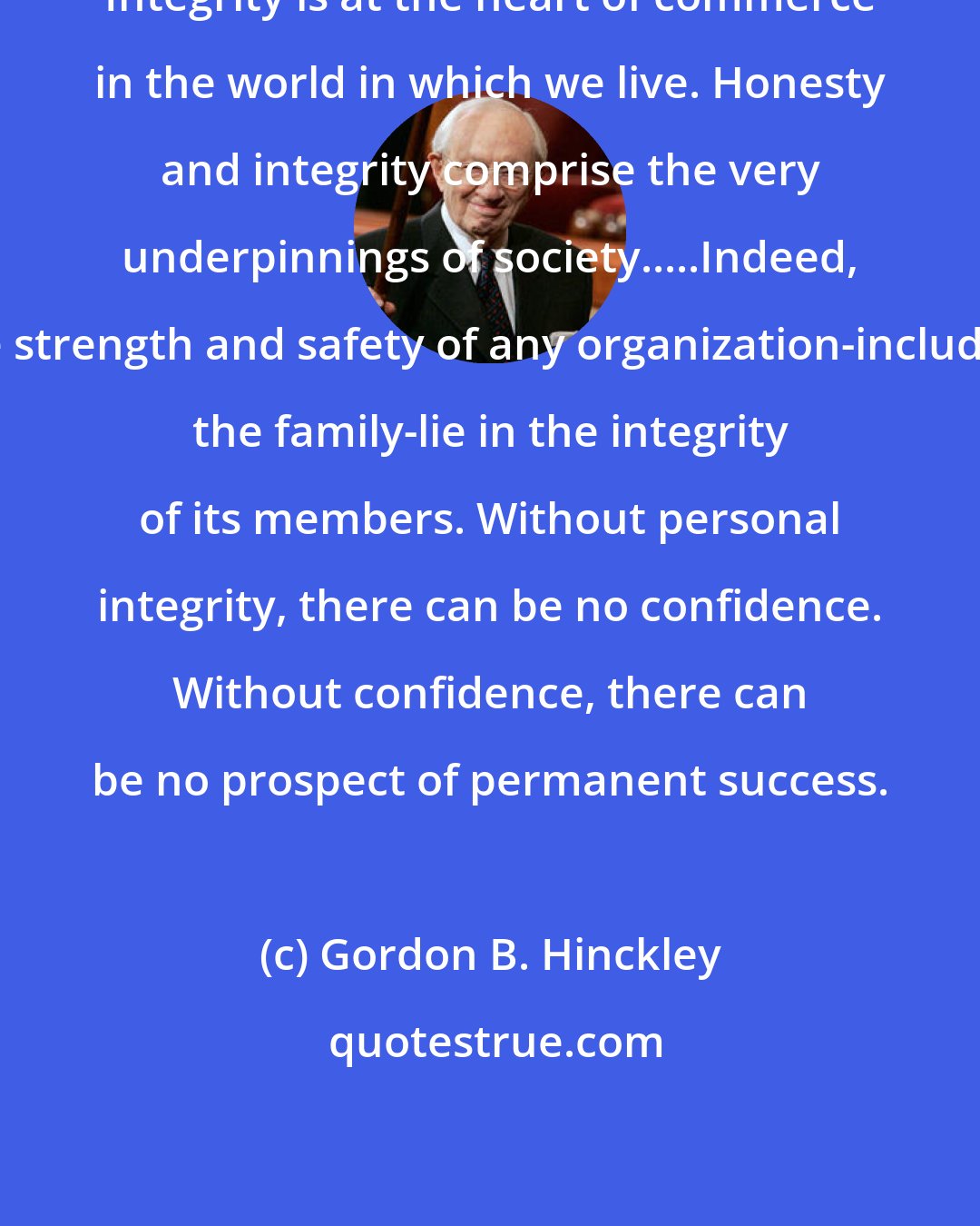 Gordon B. Hinckley: Integrity is at the heart of commerce in the world in which we live. Honesty and integrity comprise the very underpinnings of society.....Indeed, the strength and safety of any organization-including the family-lie in the integrity of its members. Without personal integrity, there can be no confidence. Without confidence, there can be no prospect of permanent success.