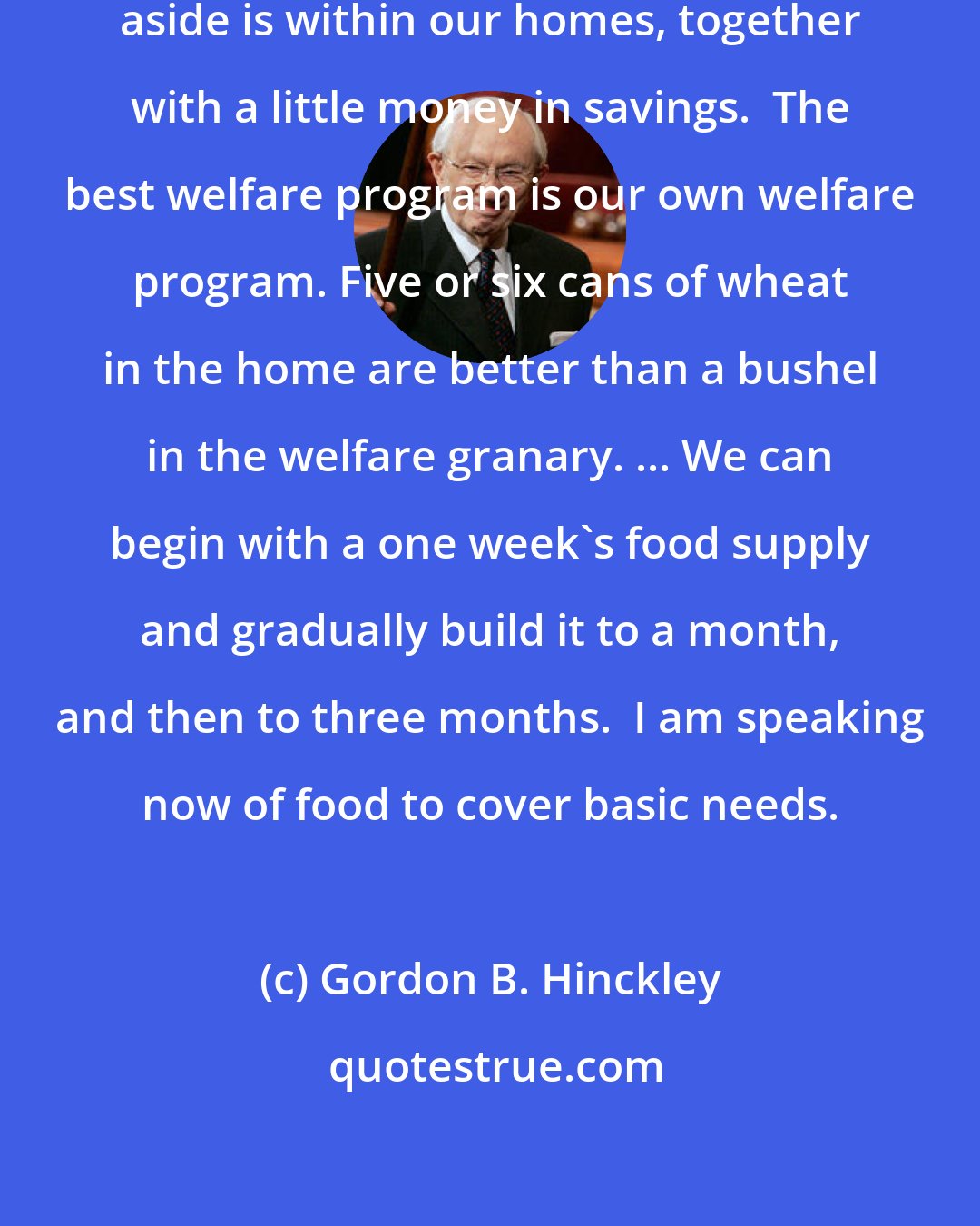 Gordon B. Hinckley: The best place to have some food set aside is within our homes, together with a little money in savings.  The best welfare program is our own welfare program. Five or six cans of wheat in the home are better than a bushel in the welfare granary. ... We can begin with a one week's food supply and gradually build it to a month, and then to three months.  I am speaking now of food to cover basic needs.