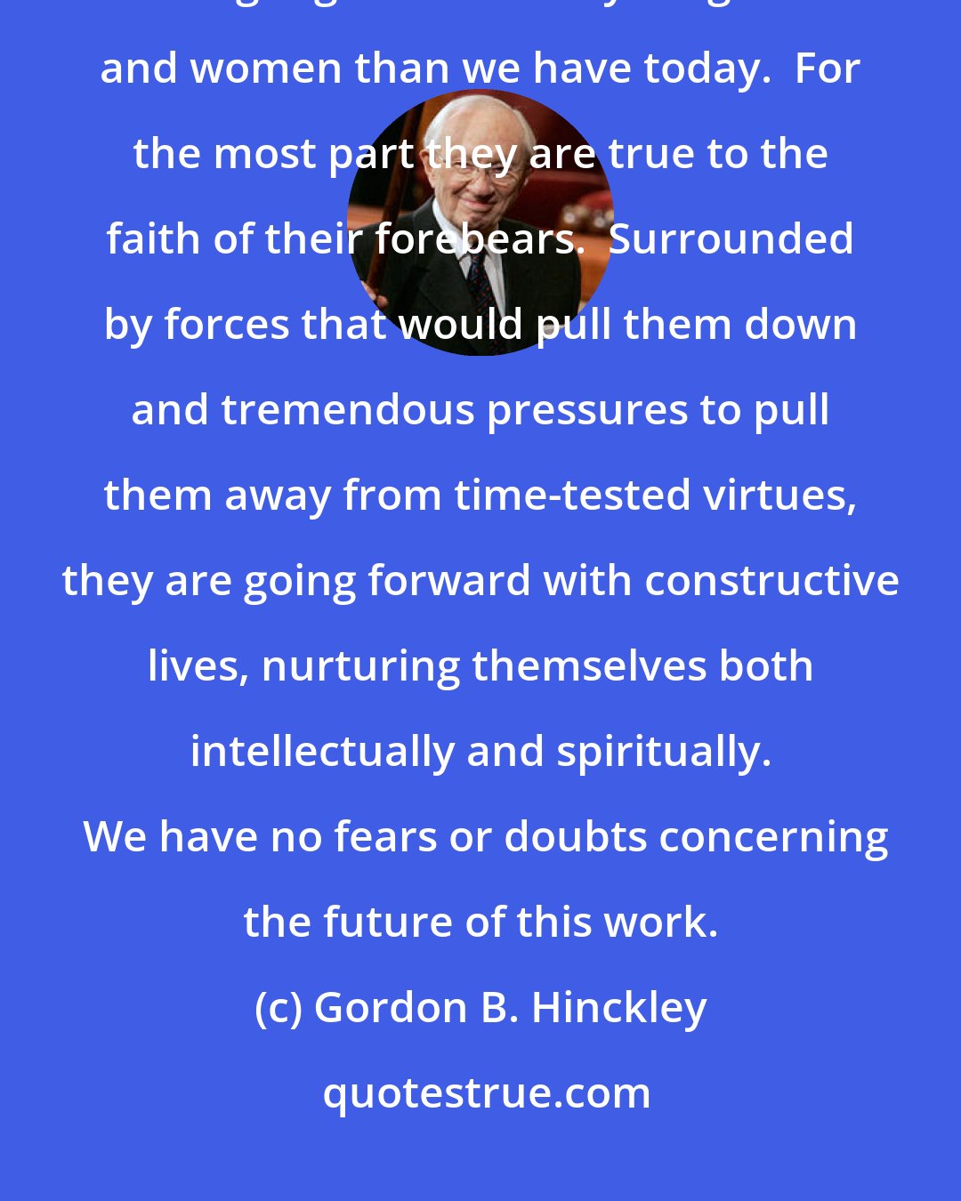 Gordon B. Hinckley: We are particularly proud of our youth.  I think we have never had a stronger generation of young men and women than we have today.  For the most part they are true to the faith of their forebears.  Surrounded by forces that would pull them down and tremendous pressures to pull them away from time-tested virtues, they are going forward with constructive lives, nurturing themselves both intellectually and spiritually.  We have no fears or doubts concerning the future of this work.
