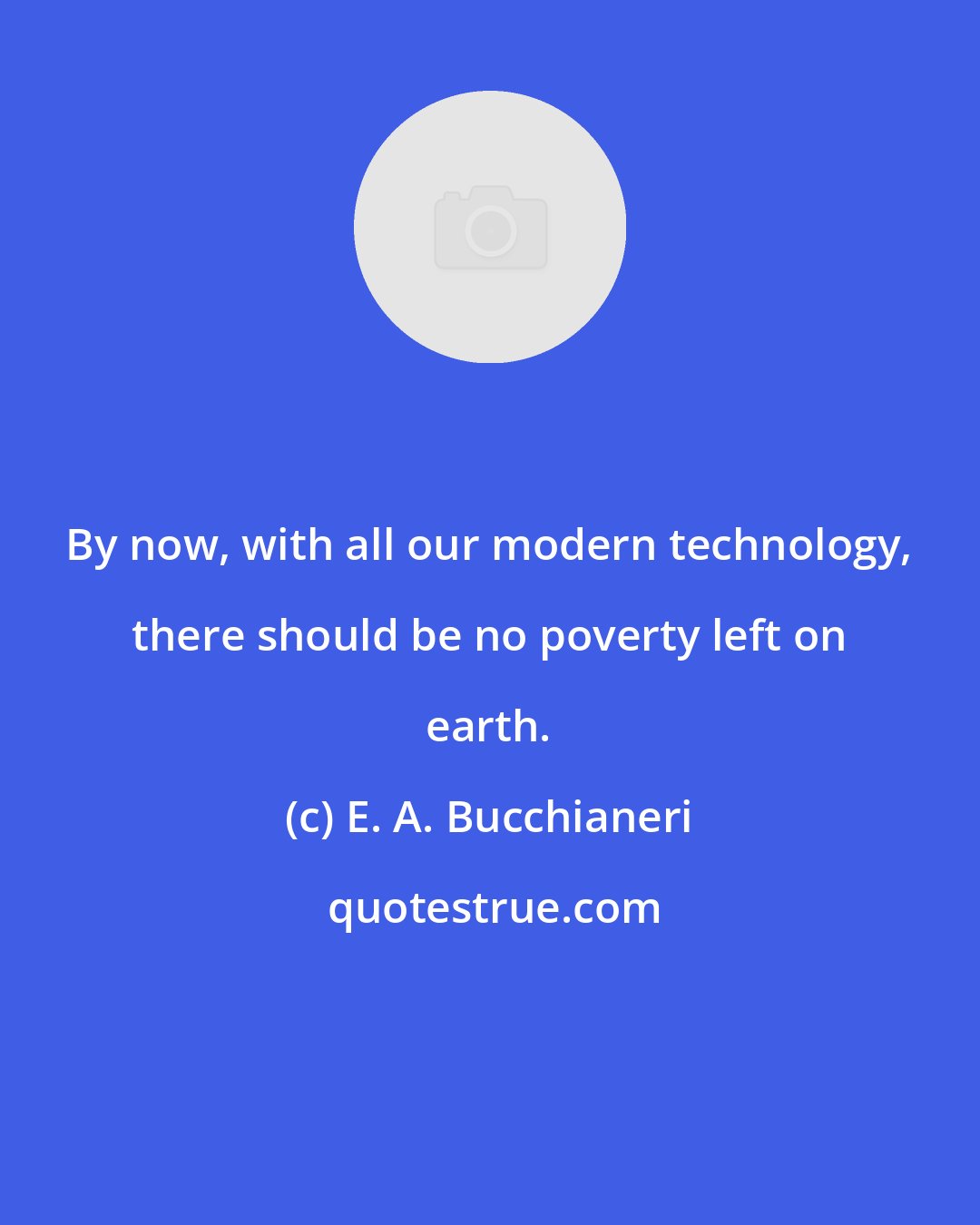 E. A. Bucchianeri: By now, with all our modern technology, there should be no poverty left on earth.